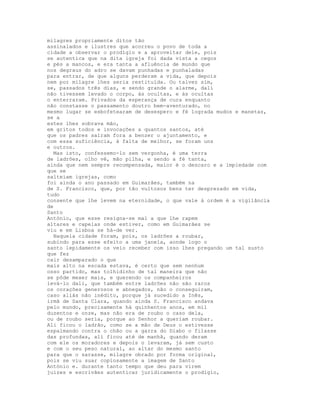 milagres propriamente ditos tão
assinalados e ilustres que acorreu o povo de toda a
cidade a observar o prodígio e a aproveitar dele, pois
se autentica que na dita igreja foi dada vista a cegos
e pés a mancos, e era tanta a afluência de mundo que
nos degraus do adro se davam punhadas e punhaladas
para entrar, de que alguns perderam a vida, que depois
nem por milagre lhes seria restituída. Ou talvez sim,
se, passados três dias, e sendo grande o alarme, dali
não tivessem levado o corpo, às ocultas, e às ocultas
o enterraram. Privados da esperança de cura enquanto
não constasse o passamento doutro bem-aventurado, no
mesmo lugar se esbofetearam de desespero e fé lograda mudos e manetas,
se a
estes lhes sobrava mão,
em gritos todos e invocações a quantos santos, até
que os padres saíram fora a benzer o ajuntamento, e
com essa suficiência, à falta de melhor, se foram uns
e outros.
  Mas isto, confessemo-lo sem vergonha, é uma terra
de ladrões, olho vê, mão pilha, e sendo a fé tanta,
ainda que nem sempre recompensada, maior é o descaro e a impiedade com
que se
salteiam igrejas, como
foi ainda o ano passado em Guimarães, também na
de S. Francisco, que, por tão vultosos bens ter desprezado em vida,
tudo
consente que lhe levem na eternidade, o que vale à ordem é a vigilância
de
Santo
António, que esse resigna-se mal a que lhe rapem
altares e capelas onde estiver, como em Guimarães se
viu e em Lisboa se há-de ver.
  Naquela cidade foram, pois, os ladrões a roubar,
subindo para esse efeito a uma janela, aonde logo o
santo lepidamente os veio receber com isso lhes pregando um tal susto
que fez
cair desamparado o que
mais alto na escada estava, é certo que sem nenhum
osso partido, mas tolhidinho de tal maneira que não
se pôde mexer mais, e querendo os companheiros
levá-lo dali, que também entre ladrões não são raros
os corações generosos e abnegados, não o conseguiram,
caso aliás não inédito, porque já sucedido a Inês,
irmã de Santa Clara, quando ainda S. Francisco andava
pelo mundo, precisamente há quinhentos anos, em mil
duzentos e onze, mas não era de roubo o caso dela,
ou de roubo seria, porque ao Senhor a queriam roubar.
Ali ficou o ladrão, como se a mão de Deus o estivesse
espalmando contra o chão ou a garra do Diabo o filasse
das profundas, ali ficou até de manhã, quando deram
com ele os moradores e depois o levaram, já sem custo
e com o seu peso natural, ao altar do mesmo santo
para que o sarasse, milagre obrado por forma original,
pois se viu suar copiosamente a imagem de Santo
António e. durante tanto tempo que deu para virem
juízes e escrivães autenticar juridicamente o prodígio,
 