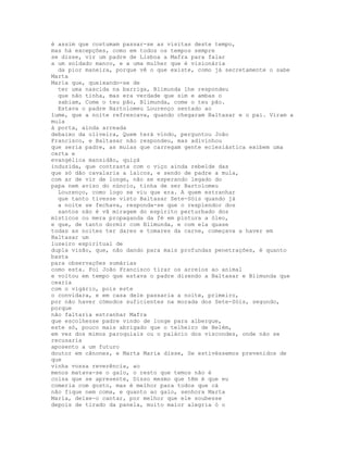 é assim que costumam passar-se as visitas deste tempo,
mas há excepções, como em todos os tempos sempre
se disse, vir um padre de Lisboa a Mafra para falar
a um soldado manco, e a uma mulher que é visionária
  da pior maneira, porque vê o que existe, como já secretamente o sabe
Marta
Maria que, queixando-se de
  ter uma nascida na barriga, Blimunda lhe respondeu
  que não tinha, mas era verdade que sim e ambas o
  sabiam, Come o teu pão, Blimunda, come o teu pão.
  Estava o padre Bartolomeu Lourenço sentado ao
lume, que a noite refrescava, quando chegaram Baltasar e o pai. Viram a
mula
à porta, ainda arreada
debaixo da oliveira, Quem terá vindo, perguntou João
Francisco, e Baltasar não respondeu, mas adivinhou
que seria padre, as mulas que carregam gente eclesiástica exibem uma
certa e
evangélica mansidão, quiçá
induzida, que contrasta com o viço ainda rebelde das
que só dão cavalaria a laicos, e sendo de padre a mula,
com ar de vir de longe, não se esperando legado do
papa nem aviso do núncio, tinha de ser Bartolomeu
  Lourenço, como logo se viu que era. A quem estranhar
  que tanto tivesse visto Baltasar Sete-Sóis quando já
  a noite se fechava, responda-se que o resplendor dos
  santos não é vã miragem do espírito perturbado dos
místicos ou mera propaganda da fé em pintura a óleo,
e que, de tanto dormir com Blimunda, e com ela quase
todas as noites ter dares e tomares da carne, começava a haver em
Baltasar um
luzeiro espiritual de
dupla visão, que, não dando para mais profundas penetrações, é quanto
basta
para observações sumárias
como esta. Foi João Francisco tirar os arreios ao animal
e voltou em tempo que estava o padre dizendo a Baltasar e Blimunda que
cearia
com o vigário, pois este
o convidara, e em casa dele passaria a noite, primeiro,
por não haver cómodos suficientes na morada dos Sete-Sóis, segundo,
porque
não faltaria estranhar Mafra
que escolhesse padre vindo de longe para albergue,
este só, pouco mais abrigado que o telheiro de Belém,
em vez dos mimos paroquiais ou o palácio dos viscondes, onde não se
recusaria
aposento a um futuro
doutor em cânones, e Marta Maria disse, Se estivéssemos prevenidos de
que
vinha vossa reverência, ao
menos matava-se o galo, o resto que temos não é
coisa que se apresente, Disso mesmo que têm é que eu
comeria com gosto, mas é melhor para todos que cá
não fique nem coma, e quanto ao galo, senhora Marta
Maria, deixe-o cantar, por melhor que ele soubesse
depois de tirado da panela, muito maior alegria ó o
 