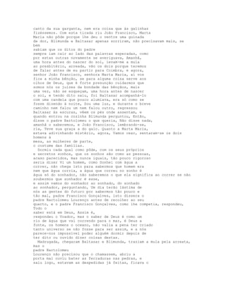 canto da sua garganta, nem era coisa que às galinhas
fizéssemos. Com esta tirada riu João Francisco, Marta
Maria não pôde porque lhe deu o ventre uma guinada
de dor, Blimunda e Baltasar apenas sorriram, não precisavam mais, se
bem
sabiam que os ditos do padre
sempre iam cair ao lado das palavras esperadas, como
por estas outras novamente se averiguava, Amanhã,
uma hora antes do nascer do sol, levam-me a mula
ao presbitério, arreada, vão os dois porque teremos
de falar antes de eu partir para Coimbra, e agora,
senhor João Francisco, senhora Marta Maria, aí vos
fica a minha bênção, se para alguma coisa serve aos
olhos de Deus, que é forte presunção cuidarmos que
somos nós os juízes da bondade das bênçãos, mais
uma vez, não se esqueçam, uma hora antes de nascer
o sol, e tendo dito saiu, foi Baltasar acompanhá-lo
com uma candeia que pouco alumiava, era só como se
fosse dizendo à noite, Sou uma luz, e durante o breve
caminho nem falou um nem falou outro, regressou
Baltasar às escuras, vêem os pés onde assentam, e
quando entrou na cozinha Blimunda perguntou, Então,
disse o padre Bartolomeu o que queria, Não disse nada,
amanhã o saberemos, e João Francisco, lembrando-se,
ria, Teve sua graça a do galo. Quanto a Marta Maria,
estava adivinhando mistério, agora, Vamos cear, sentaram-se os dois
homens à
mesa, as mulheres de parte,
o costume das famílias.
  Dormiu cada qual como pôde, com os seus próprios
e secretos sonhos, que os sonhos são como as pessoas,
acaso parecidos, mas nunca iguais, tão pouco rigoroso
seria dizer Vi um homem, como Sonhei com água a
correr, não chega isto para sabermos que homem era
nem que água corria, a água que correu no sonho é
água só do sonhador, não saberemos o que ela significa ao correr se não
soubermos que sonhador é esse,
e assim vamos do sonhador ao sonhado, do sonhado
ao sonhador, perguntando, Um dia terão lástima de
nós as gentes do futuro por sabermos tão pouco e
tão mal, padre Francisco Gonçalves, isto dissera o
padre Bartolomeu Lourenço antes de recolher ao seu
quarto, e o padre Francisco Gonçalves, como lhe competia, respondeu,
Todo o
saber está em Deus, Assim é,
respondeu o Voador, mas o saber de Deus é como um
rio de água que vai correndo para o mar, é Deus a
fonte, os homens o oceano, não valia a pena ter criado
tanto universo se não fosse para ser assim, e a nós
parece-nos impossível poder alguém dormir depois de
ter dito ou ouvido dizer coisas destas.
  Madrugada, chegaram Baltasar e Blimunda, traziam a mula pela arreata,
mas o
padre Bartolomeu
Lourenço não precisou que o chamassem, abriu a
porta mal ouviu bater as ferraduras nas pedras, e
saiu logo, estavam as despedidas já feitas, ficava o
 