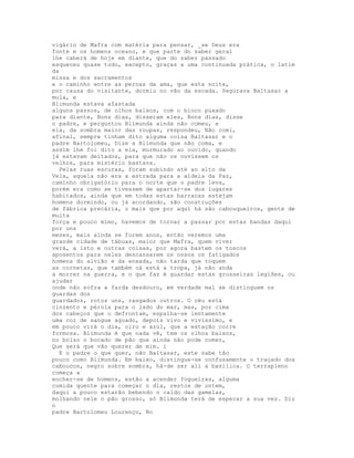 vigário de Mafra com matéria para pensar, _se Deus era
fonte e os homens oceano, e que parte do saber geral
lhe caberá de hoje em diante, que do saber passado
esqueceu quase tudo, excepto, graças a uma continuada prática, o latim
da
missa e dos sacramentos
e o caminho entre as pernas da ama, que esta noite,
por causa do visitante, dormiu no vão da escada. Segurava Baltasar a
mula, e
Blimunda estava afastada
alguns passos, de olhos baixos, com o bioco puxado
para diante, Bons dias, disseram eles, Bons dias, disse
o padre, e perguntou Blimunda ainda não comeu, e
ela, da sombra maior das roupas, respondeu, Não comi,
afinal, sempre tinham dito alguma coisa Baltasar e o
padre Bartolomeu, Dize a Blimunda que não coma, e
assim lhe foi dito a ela, murmurado ao ouvido, quando
já estavam deitados, para que não os ouvissem os
velhos, para mistério bastava.
  Pelas ruas escuras, foram subindo até ao alto da
Vela, aquela não era a estrada para a aldeia da Paz,
caminho obrigatório para o norte que o padre leva,
porém era como se tivessem de apartar-se dos lugares
habitados, ainda que em todas estas barracas estejam
homens dormindo, ou já acordando, são construções
de fábrica precária, o mais que por aqui há são cabouqueiros, gente de
muita
força e pouco mimo, havemos de tornar a passar por estas bandas daqui
por uns
meses, mais ainda se forem anos, então veremos uma
grande cidade de tábuas, maior que Mafra, quem viver
verá, a isto e outras coisas, por agora bastem os toscos
aposentos para neles descansarem os ossos os fatigados
homens do alvião e da enxada, não tarda que toquem
as cornetas, que também cá está a tropa, já não anda
a morrer na guerra, e o que faz é guardar estas grosseiras legiões, ou
ajudar
onde não sofra a farda desdouro, em verdade mal se distinguem os
guardas dos
guardados, rotos uns, rasgados outros. O céu está
cinzento e pérola para o lado do mar, mas, por cima
dos cabeços que o defrontam, espalha-se lentamente
uma cor de sangue aguado, depois vivo e vivíssimo, e
em pouco virá o dia, oiro e azul, que a estação corre
formosa. Blimunda é que nada vê, tem os olhos baixos,
no bolso o bocado de pão que ainda não pode comer,
Que será que vão querer de mim. i
  E o padre o que quer, não Baltasar, este sabe tão
pouco como Blimunda. Em baixo, distingue-se confusamente o traçado dos
caboucos, negro sobre sombra, há-de ser ali a basílica. O terrapleno
começa a
encher-se de homens, estão a acender fogueiras, alguma
comida quente para começar o dia, restos de ontem,
daqui a pouco estarão bebendo o caldo das gamelas,
molhando nele o pão grosso, só Blimunda terá de esperar a sua vez. Diz
o
padre Bartolomeu Lourenço, No
 