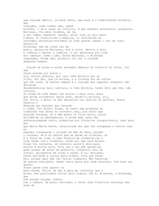 uma vontade dentro, já está cheio, mas esse é o indecifrável mistério
das
vontades, onde couber uma, cabem
milhões, o um é igual ao infinito, E que faremos entretanto, perguntou
Baltasar, Vou para Coimbra, de lá,
a seu tempo, mandarei recado, então irão os dois para
Lisboa, tu construirás a máquina, tu recolherás as
vontades, encontrar-nos-emos os três quando chegar o dia de voar,
abraço-te
Blimunda, não me olhes tão de
perto, abraço-te Baltasar, até à volta. Montou a mula
e começou a descer a ladeira. O sol aparecera por cima
dos cabeços. Come o pão, disse Baltasar, e Blimunda
respondeu, Ainda não, primeiro vou ver a vontade
daqueles homens.

  Vieram da missa e estão sentados debaixo do telheiro do forno. Cai
uma
chuva branda por entre o
sol, Outono precoce, por isso Inês Antónia diz ao
filho, Sai daí, que te molhas, e a criança faz de contas
que não ouve, já nestes tempos é o costume dos rapazes, enquanto não
declaram
desobediências mais radicais, e Inês Antónia, tendo dito uma vez, não
insiste,
se ainda há três meses lhe morreu o mais novo, para
que há-de atormentar agora este, deixá-lo brincar, ali,
tão feliz, a meter os pés descalços nos charcos do quintal, Nossa
Senhora o
defenda das bexigas que levaram
o irmão. Diz Álvaro Diogo, Já tenho uma promessa de
trabalhar nas obras do convento real, era disto que
estavam falando, só a mãe pensa no filho morto, assim
dividem-se os pensamentos, e ainda bem, para não
sobrecarregarem tanto, acabariam por tornar-se insuportáveis, como esta
dor
que Marta Maria sente, tenacíssima dor que lhe trespassa o ventre como
as
espadas trespassam o coração da Mãe de Deus, porquê
o coração, se é no ventre que se geram as crianças, aí
é o forno da vida, e como haveria de alimentar-se a
vida senão com o trabalho, razão por que está Álvaro
Diogo tão contente, um convento assim é obra para
muitos e muitos anos, fica com o seu pão garantido
quem souber de artes de pedreiro, trezentos réis de
jornal, quinhentos em vindo a sazão, E tu, Baltasar,
estás decidido a voltar para Lisboa, olha que fazes
mal, porque aqui não vai faltar trabalho, Não haveriam
de querer aleijados, tendo tanta gente por onde escolher, Com esse teu
gancho
fazes quase tudo quanto os
mais fazem, Faria, se não é para me confortar que o
dizes, mas precisamos voltar para Lisboa, não é, Blimunda, e Blimunda,
que
tem estado calada, acenou
com a cabeça. Um pouco retirado, o velho João Francisco entrança uma
soga de
 
