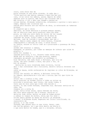 couro, ouve falar mas dá
pouca atenção ao que estão dizendo, já sabe que o
'filho partirá uma destas semanas e quer-lhe mal por
isso, ir-se outra vez embora, assim, depois de andar
aqueles anos na guerra, Bem feito que tornasse sem a
mão direita, é tal o amor que chegam a pensar-se
coisas destas. Blimunda levantou-se, atravessou o quintal e saiu para o
campo, debaixo das oliveiras que
subiam pela encosta até aos marcos da obra, ia enterrando as tamancas
grossas
no alqueive que a chuva
amaciara, se fosse descalça e pisasse pedras agudas,
não as sentiria como seria possível doer-lhe esse
pouco, se toda ela está cheia do horror de ter ousado
o que esta manhã ousou, aproximar-se da mesa da
comunhão em jejum, fingiu comer o seu pão ainda
deitada, como de costume e necessidade, mas não o
comeu, depois andou sempre de olhos baixos, fingindo
compungimento e devoção em casa, e assim entrou
na igreja, esteve no ofício como se a prostrasse a presença de Deus,
ouviu o
sermão sem levantar a cabeça,
esmagada, ao parecer, por todas as ameaças de inferno que caíam do
púlpito, e
enfim foi receber a
sagrada partícula, e viu. Durante todos estes anos,
desde que se revelara o dom que possuía, sempre
comungara em pecado com alimento no estômago, e
hoje decidira, sem nada dizer a Baltasar, que iria em
jejum, não para receber a Deus, mas para o ver, se
ele lá estava.
  Sentou-se na raiz levantada duma oliveira, via-se
dali o mar confundido com o horizonte, decerto estaria chovendo com
força
sobre as águas, então encheram-se de lágrimas os olhos de Blimunda, um
grande
soluço lhe sacudiu os ombros, e Baltasar tocou-lhe
na cabeça, aproximara-se e ela não o ouvira, Que foi que viste na
hóstia,
afinal não o iludira a ele, como
seria possível se dormem juntos e todas as noites se
procuram e encontram, quer dizer, não serão todas, é
certo que há seis anos que vivem como marido e
mulher, Vi uma nuvem fechada, respondeu ela. Baltasar sentou-se no
chão, não
chegara ali a relha do
arado, havia ervas secas, agora húmidas da chuva,
mas esta gente popular não é mimosa, senta-se ou
deita-se onde calha, melhor se pode um homem pousar
a cabeça no regaço da mulher, estou que foi esse o
último gesto quando as águas do dilúvio já afogavam
o mundo. E Blimunda disse, Esperava ver Cristo crucificado, ou
ressurrecto em
glória, e vi uma nuvem
fechada, Não penses mais no que viste, Penso, como
não hei-de pensar, se o que está dentro da hóstia é
o que está dentro do homem, que é a religião, afinal,
 