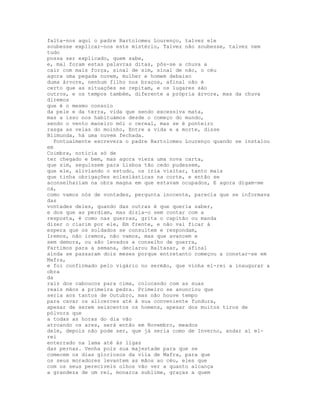 falta-nos aqui o padre Bartolomeu Lourenço, talvez ele
soubesse explicar-nos este mistério, Talvez não soubesse, talvez nem
tudo
possa ser explicado, quem sabe,
e, mal foram estas palavras ditas, pôs-se a chuva a
cair com mais força, sinal de sim, sinal de não, o céu
agora uma pegada nuvem, mulher e homem debaixo
duma árvore, nenhum filho nos braços, afinal não é
certo que as situações se repitam, e os lugares são
outros, e os tempos também, diferente a própria árvore, mas da chuva
diremos
que é o mesmo consolo
da pele e da terra, vida que sendo excessiva mata,
mas a isso nos habituámos desde o começo do mundo,
sendo o vento maneiro mói o cereal, mas se é ponteiro
rasga as velas do moinho, Entre a vida e a morte, disse
Blimunda, há uma nuvem fechada.
  Pontualmente escrevera o padre Bartolomeu Lourenço quando se instalou
em
Coimbra, notícia só de
ter chegado e bem, mas agora viera uma nova carta,
que sim, seguissem para Lisboa tão cedo pudessem,
que ele, aliviando o estudo, os iria visitar, tanto mais
que tinha obrigações eclesiásticas na corte, e então se
aconselhariam na obra magna em que estavam ocupados, E agora digam-me
cá,
como vamos nós de vontades, pergunta inocente, parecia que se informava
das
vontades deles, quando das outras é que queria saber,
e dos que as perdiam, mas dizia-o sem contar com a
resposta, é como nas guerras, grita o capitão ou manda
dizer o clarim por ele, Em frente, e não vai ficar à
espera que os soldados se consultem e respondam,
Iremos, não iremos, não vamos, mas que avancem e
sem demora, ou são levados a conselho de guerra,
Partimos para a semana, declarou Baltasar, e afinal
ainda se passaram dois meses porque entretanto começou a constar-se em
Mafra,
e foi confirmado pelo vigário no sermão, que vinha el-rei a inaugurar a
obra
da
raiz dos caboucos para cima, colocando com as suas
reais mãos a primeira pedra. Primeiro se anunciou que
seria aos tantos de Outubro, mas não houve tempo
para cavar os alicerces até à sua conveniente fundura,
apesar de serem seiscentos os homens, apesar dos muitos tiros de
pólvora que
a todas as horas do dia vão
atroando os ares, será então em Novembro, meados
dele, depois não pode ser, que já seria como de Inverno, andar aí el-
rei
enterrado na lama até às ligas
das pernas. Venha pois sua majestade para que se
comecem os dias gloriosos da vila de Mafra, para que
os seus moradores levantem as mãos ao céu, eles que
com os seus perecíveis olhos vão ver a quanto alcança
a grandeza de um rei, monarca sublime, graças a quem
 