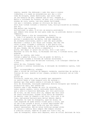 soprou, quando lhe dobravam o cabo dos seus e nossos
trabalhos, e a quem se escandalizar por dar a isto
nome de milagre, sendo destruição, que outro nome
se lhe haveria de pôr, sabendo que el-rei, chegado a
Mafra e informado do sucesso, se pôs, ele, a distribuir
moedas de ouro, assim, com esta mesma facilidade
com que o contamos, porque os oficiais da obra em
dois dias tinham tornado a levantar tudo, multiplicaram-se as moedas,
que foi
bem melhor que terem-se
multiplicado os pães. É el-rei um monarca previdente
que sempre leva arcas de ouro para onde vá, na previsão destes e outros
temporais.
  Enfim chegou o dia da inauguração, dormira
D. João V no palácio do visconde, guardando-lhe as
portas ó sargento-mor de Mafra, com uma companhia
de soldados auxiliares, posto o que não quis perder
Baltasar o ensejo e foi falar aos tropas, mas não lhe
valeu a pena, ninguém o conhecia, e que queria ele,
que ideia foi aquela de vir falar de guerras em tempo
de paz, Homem, não me esteja a empachar a
porta, que daqui a- pouco sai el-rei, dito o que subiu
Baltasar ao alto da Vela, ia Blimunda com ele, e tiveram sorte, que
puderam
entrar na igreja, nem todos
vieram a gabar-se disso, e era um pasmo lá dentro, o
tecto todo toldado e forrado de tafetás encarnados
e amarelos, repartidos em matizes vistosos, e as ilhargas cobertas de
ricos
panos de rás, formando todas
as portas e janelas necessárias, à imitação da verdadeira igreja, tudo
em
igual correspondência, armadas
umas e outras de cortinas de damasco carmesim, guarnecidas de galões e
franjas de ouro. Quando el-rei chegar, primeiro encarará com as três
largas
portas da
frontaria, tendo por cima um quadro que representa
os santos Pedro e João naquele acto de sararem o
mendigo que lhes pediu esmola à entrada do templo
dito de Jerusalém, insinuada esperança doutros milagres que venham a
produzir-se aqui, mas nenhum tão
sonante como o das moedas de ouro já relatado, e,
sobre aquele quadro, outro, mostrando Santo António,
que a este é a basílica dedicada, por voto particular
de el-rei, se não ficou dito já, sempre são seis anos
de casos acontecidos, alguma coisa havia de esquecer.
Lá dentro, como já começou a ser dito, isto sim, é um
luxo, nem parece barraca para deitar abaixo depois
de amanhã. Do lado do evangelho, quer-se dizer, do
lado esquerdo de quem esteja virado para o altar, que
só não é mor porque é único, e estas explicações não
devem parecer mal, quem cuida ele que nós somos,
alguns ignorantes, dão-se estas minúcias porque atrás
de crença e ciência dela sempre vêm tempos incréus
e ciências outras, sabe-se lá quem nos virá a ler, do
lado do evangelho, sobre seis degraus, está um sitial decorado de tela
 