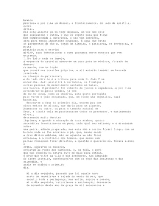 branca
preciosa e por cima um dossel, e fronteiramente, do lado da epístola,
outro
sitial,
mas este assenta em só três degraus, em vez dos seis
que solevantam o outro, o que se repete para que fique
bem compreendida a diferença, e não tem sobrecéu,
será para menos importante ocupação. É aqui que estão
os paramentos de que D. Tomás de Almeida, o patriarca, se revestirá, e
muita
prataria para o serviço
divino, tudo demonstrando a suma grandeza deste monarca que vem
entrando.
I_Ião falta nada na igreja,
à esquerda do cruzeiro armou-se um coro para os músicos, forrado de
damasco
carmesim, com um órgão
que tocará nas ocasiões próprias, e ali estarão também, em bancada
reservada,
os cónegos da patriarcal,
e do lado direito é a tribuna para onde D. João V se
encaminha, dali assistirá à cerimónia, os fidalgos e
outras pessoas de merecimento sentados em baixo,
nos bancos. O pavimento foi coberto de juncos e espadanas, e por cima
estenderam-se panos verdes, já vem
de muito longe, como se observa, este gosto português
pelo verde e pelo encarnado, que, em vindo uma república, dará
bandeira.
  Benzeu-se a cruz no primeiro dia, enorme pau com
cinco metros de altura, que daria para um gigante,
Adamastor ou outro, ou para o tamanho natural de
Deus, e diante dela se prosternaram todos os presentes, e maximamente
el-rei,
derramando muito devotas
lágrimas, e quando a adoração da cruz acabou, quatro
sacerdotes levantaram-na em peso, cada qual seu extremo, e a arvoraram
sobre
uma pedra, adrede preparada, mas esta não a cortou Álvaro Diogo, com um
buraco onde se lhe encaixou o pé, que, mesmo sendo
a cruz divino emblema, não se aguenta se não ficar
entalada, é o contrário dos homens, que mesmo sem
pernas conseguem ficar direitos, a questão é quererem-no. Tocava airoso
o
órgão, sopravam os músicos,
entoavam as vozes dos cantores, e, cá fora, o povo
que não coubera ou estava sujo de mais para entrar,
o povo que viera da vila e dos arredores, não admitido
no sacro interior, contentava-se com os ecos das antífonas e das
salmodias, e
assim se acabou o primeiro
dia.

 Ai o dia seguinte, passado que foi aquele novo
 susto de repetir-se a rajada do vento do mar, que
 sacudiu toda a geringonça, mas enfim, soprou e passou,
 ai o dia seguinte, retorrie-se a exclamação, dezassete
 de novembro deste ano da graça de mil setecentos e
 