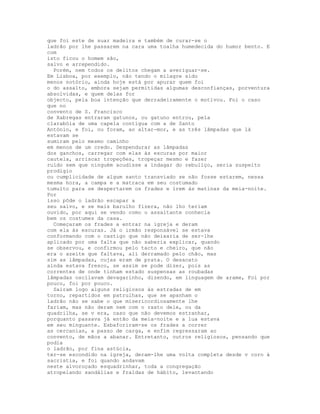 que foi este de suar madeira e também de curar-se o
ladrão por lhe passarem na cara uma toalha humedecida do humor bento. E
com
isto ficou o homem são,
salvo e arrependido.
  Porém, nem todos os delitos chegam a averiguar-se.
Em Lisboa, por exemplo, não tendo o milagre sido
menos notório, ainda hoje está por apurar quem foi
o do assalto, embora sejam permitidas algumas desconfianças, porventura
absolvidas, e quem delas for
objecto, pela boa intenção que derradeiramente o motivou. Foi o caso
que no
convento de S. Francisco
de Xabregas entraram gatunos, ou gatuno entrou, pela
clarabóia de uma capela contígua com a de Santo
António, e foi, ou foram, ao altar-mor, e as três lâmpadas que lá
estavam se
sumiram pelo mesmo caminho
em menos de um credo. Despendurar as lâmpadas
dos ganchos, carregar com elas às escuras por maior
cautela, arriscar tropeções, tropeçar mesmo e fazer
ruído sem que ninguém acudisse a indagar do rebuliço, seria suspeito
prodígio
ou cumplicidade de algum santo transviado se não fosse estarem, nessa
mesma hora, a campa e a matraca em seu costumado
tumulto para se despertarem os frades e irem às matinas da meia-noite.
Por
isso pôde o ladrão escapar a
seu salvo, e se mais barulho fizera, não lho teriam
ouvido, por aqui se vendo como o assaltante conhecia
bem os costumes da casa.
  Começaram os frades a entrar na igreja e deram
com ela às escuras. Já o irmão responsável se estava
conformando com o castigo que não deixaria de ser-lhe
aplicado por uma falta que não saberia explicar, quando
se observou, e confirmou pelo tacto e cheiro, que não
era o azeite que faltava, ali derramado pelo chão, mas
sim as lâmpadas, cujas eram de prata. O desacato
ainda estava fresco, se assim se pode dizer, pois as
correntes de onde tinham estado suspensas as roubadas
lâmpadas oscilavam devagarinho, dizendo, em linguagem de arame, Foi por
pouco, foi por pouco.
  Saíram logo alguns religiosos às estradas de em
torno, repartidos em patrulhas, que se apanham o
ladrão não se sabe o que misericordiosamente lhe
fariam, mas não deram nem com o rasto dele, ou da
quadrilha, se v era, caso que não devemos estranhar,
porquanto passava já então da meia-noite e a lua estava
em seu minguante. Esbaforiram-se os frades a correr
as cercanias, a passo de carga, e enfim regressaram ao
convento, de mãos a abanar. Entretanto, outros religiosos, pensando que
podia
o ladrão, por fina astúcia,
ter-se escondido na igreja, deram-lhe uma volta completa desde v coro à
sacristia, e foi quando andavam
neste alvoroçado esquadrinhar, toda a congregação
atropelando sandálias e fraldas de hábito, levantando
 