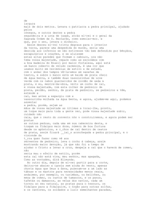 de
largura
mais de dois metros. Levava o patriarca a pedra principal, ajudado
pelos
cónegos, e outros destes a pedra
segundeira e a urna de jaspe, atrás el-rei e o geral da
Sagrada Ordem de S. Bernardo, como esmoler-mor. e
que, por o ser, levava o dinheiro.
  Assim desceu el-rei trinta degraus para o interior
da terra, parece uma despedida do mundo, seria uma
descida aos infernos se não estivesse tão bem defendido por bênçãos,
escapulários e orações, e se aluíssem
estas altas paredes que formam o cabouco, ora não
tema vossa majestade, repare como as escorámos com
a boa madeira do Brasil por maior fortaleza, aqui está
um banco coberto de veludo carmesim, é uma cor que
usamos muito em cerimónias de estilo e de estado,
com o andar dos tempos vê-la-emos em sanefas de
teatro, e sobre o banco está um balde de prata cheio
de água benta, e também duas vassourinhas de urze
verde com os cabos guarnecidos de cordão de seda e
prata, e eu, mestre-da-obra, verto um cocho de cal,
e vossa majestade, com esta colher de pedreiro de
prata, perdão, senhor, de prata de pedreiro, se pedreiros a têm,
estende a
cal, mas antes a espargiu com a
vassourinha molhada na água benta, e agora, ajudem-me aqui, podemos
assentar
a pedra, porém, sejam as
mãos de vossa majestade as últimas a tocar-lhe, pronto,
um toque mais para toda a gente ver, pode vossa majestade subir,
cuidado não
caia, que o resto do convento nós o construiremos, e agora podem ser
postas
as outras pedras, cada uma em sua cabeceira desta, e
tragam os fidalgos mais doze, número de boa fortuna
desde os apóstolos, e c_chos de cal dentro de cestos
de prata, assim ficará __iai_s aconchegada a pedra principal, e o
visconde da
t_rra quer fazer como vê aos
serventes de pedreiro, leva o cocho à cabeça, assim
mostrando maior devoção, já que não foi a tempo de
ajudar o Cristo a levar a cruz, despeja a cal que o haverá de comer,
não
seria mau o efeito de estilo, porém
esta cal não está viva, meu senhor, mas apagada,
Como as vontades, dirá Blimunda.
  Ao outro dia, depois de el-rei partir para a corte,
deitou-se abaixo a igreja sem ajuda do vento, apenas
chovia água que Deus a dava, puseram-se a um lado as
tábuas e os mastros para necessidades menos reais,
andaimes, por exemplo, ou tarimbas, ou beliches, ou
mesa de comer, ou rastos de tamancos, e os panos,
tafetás ou damascos, as velas dos navios, cada um
tornou ao seu natural, as pratas para o tesouro, os
fidalgos para a fidalguice, o órgão para outras solfas,
e os cantores, os soldados a luzir semelhantes paradas,
 