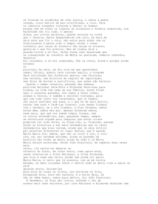 só ficaram os arrábidos de olho alerta, e sobre a pedra
cavada, cinco metros de pau crucificado, a cruz. Para
os caboucos alagados tornaram a descer os homens
porque nem em todos os lugares se alcançara a fundura requerida, sua
majestade não viu tudo, e apenas
disse, por outras palavras, quando entrava no coche
que o levaria, Agora despachem-se com isto, há mais de
seis anos que fiz o voto, não estou para andar com os
franciscanos à perna todo o tempo, então o nosso
convento, por causa do dinheiro não sejam os atrasos,
gasta-se o que for preciso. Mas em Lisboa dirá o
guarda-livros a el-rei, Saiba vossa real majestade que
na inauguração do convento de Mafra se gastaram, números redondos,
duzentos
mil cruzados, e el-rei respondeu, Põe na conta, disse-o porque ainda
estamos
no
princípio da obra, um dia virá em que quereremos
saber, Afinal, quanto terá custado aquilo, e ninguém
dará satisfação dos dinheiros gastos, nem facturas,
nem recibos, nem boletins de registo de importação,
sem falar de mortes e sacrifícios, que esses são baratos.
  Quando o tempo levantou, passada uma semana,
partiram Baltasar Sete-Sóis e Blimunda Sete-Luas para
Lisboa, na vida tem cada um sua fábrica, estes ficam
aqui a levantar paredes, nós vamos a tecer vimes,
arames e ferros, e também a recolher vontades, para
que com tudo junto nos levantemos, que os homens
são anjos nascidos sem asas, é o que há de mais bonito,
nascer sem asas e fazê-las crescer, isso mesmo fizemos
com o cérebro, se a ele fizemos, a elas faremos, adeus
minha mãe, adeus meu pai. Apenas disseram adeus,
nada mais, que nem uns sabem compor frases, nem
os outros entendê-las, mas, passando tempo, sempre
se encontrará alguém para imaginar que estas coisas
poderiam ter sido ditas, ou fingi-las, e, fingindo, passam
então as histórias a ser mais verdadeiras que os casos
verdadeiros que elas contam, ainda que já seja difícil
pôr palavras diferentes no lugar destas, que é quando
Marta Maria diz, Adeus, que não os torno a ver, e isto
sim, vai ser verdade estreme, ainda as paredes da
basílica não terão um metro acima do chão e já Marta
Maria estará enterrada. Então João Francisco, de repente duas vezes
mais
velho, irá sentar-se debaixo do
telheiro do forno, de olhar vazio, como agora está,
vendo afastar-se o filho Baltasar, a filha Blimunda,
que nora é nome sem jeito, porém tem ainda ali perto
Marta Maria, é certo que já ausente, com um pé noutra
margem, as mãos cruzadas sobre o ventre onde se gerou vida e agora se
está
gerando morte. Saíram-lhe
pela mina do corpo os filhos, uns morreram cá fora,
escaparam dois, este não nascerá, é a morte dela, Já
não se vêem daqui, vamos para dentro, diz João Francisco.
  É Dezembro, os dias são curtos, esfando o céu de
nuvens mais cedo anoitece, por isso Baltasar e Blimunda dormirão uma
 