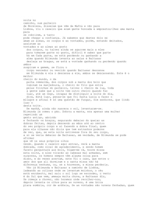 noite no
caminho, num palheiro
de Morelena, disseram que vêm de Mafra e vão para
Lisboa, viu o caseiro que eram gente honrada e emprestou-lhes uma manta
para
se cobrirem, a tanto
pode chegar a confiança. Já sabemos que destes dois se
amam as almas, os corpos e as vontades, porém, estando deitados,
assistem as
vontades e as almas ao gosto
  dos corpos, ou talvez ainda se agarrem mais a eles
  para tomarem parte no gosto, difícil é saber que parte
  há em Cada parte, se está perdendo ou ganhando a
  alma quando Blimunda levanta as saias e Baltasar
  deslaça as bragas, se está a vontade ganhando ou perdendo quando
ambos
suspiram e gemem, se ficou o
  corpo vencedor ou vencido quando Baltasar descansa
  em Blimunda e ela o descansa a ele, ambos se descansando. Este é o
melhor
cheiro do mundo, o da
  palha remexida, dos corpos sob a manta dos bois que
  ruminam na manjedoura, o cheiro do frio que entra
  pelas frinchas do palheiro, talvez o cheiro da lua, toda
  a gente sabe que a noite tem outro cheiro quando faz
  luar, até um cego, incapaz de distinguir a noite do dia,
  dirá, Está luar, pensa-se que foi Santa Luzia a fazer o
milagre e afinal é só uma questão de fungar, Sim senhores, que lindo
luar o
desta noite.
  De manhã, ainda não nascera o sol, levantaram-se.
Blimunda já comeu o pão. Dobrou a manta, era apenas uma mulher
repetindo um
gesto antigo, abrindo
e fechando os braços, segurando debaixo do queixo as
dobras feitas, depois descendo as mãos até ao centro
do seu próprio corpo e aí fazendo a dobra final, quem
para ela olhasse não diria que tem estranhos poderes
de ver, que, se esta noite estivesse fora do seu corpo,
a si se veria debaixo de Baltasar, em verdade, de Blimunda se pode
afirmar
que vê os seus próprios olhos
vendo. Quando o caseiro aqui entrar, verá a manta
dobrada, como sinal de agradecimento, e sendo homem
faceto perguntará aos bois, Digam-me cá, houve missa
esta noite, e eles virarão as cabesas mal armadas, sem
surpresa, os homens sempre têm alguma coisa para
dizer, e às vezes acertam, este foi o caso, que entre o
amor dos que ali dormiram e a santa missa não há
diferença nenhuma, ou, se a houvesse, a missa perderia.
  Vão já Blimunda e Baltasar a caminho de Lisboa,
ladeando as colinas onde se levantam moinhos, o céu
está encoberto, mal saiu o sol logo se escondeu, o vento
é do Sul que vem, ameaça muita chuva, e Baltasar diz,
Se começa a chover, não teremos onde recolher-nos,
depois levanta os olhos para as nuvens, é uma única
placa sombria, cor de ardósia, Se as vontades são nuvens fechadas, quem
 