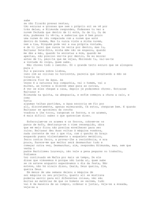 sabe
se não ficarão presas nestas,
tão escuras e grossas que nem o próprio sol se vê por
trás delas, e Blimunda respondeu, Pudesses tu ver a
nuvem fechada que dentro de ti está, Ou de ti, Ou de
mim, pudesses tu vê-la, e saberias que é bem pouco
uma nuvem do céu comparada com a nuvem que está
dentro do homem, Mas tu nunca viste a minha nuvem,
nem a tua, Ninguém pode ver a sua própria vontade,
e de ti jurei que nunca te veria por dentro, mas tu,
Baltasar Sete-Sóis, minha mãe não se enganou, quando
me dás a mão, quando te encostas a mim, quando me
apertas, não preciso ver-te por dentro, Se eu morrer
antes de ti, peço-te que me vejas, Morrendo tu, vai-se-te
a vontade do corpo, Quem sabe.
  Não choveu todo o caminho. Só o grande tecto escuro que se alongava
para o
Sul e pairava sobre Lisboa,
raso com as colinas no horizonte, parecia que levantando a mão se
tocaria na
primeira flor da água. às
vezes é a natureza boa companhia, vai o homem, vai a
mulher, as nuvens a dizerem umas para as outras,
A ver se eles chegam a casa, depois já poderemos chover. Entraram
Baltasar e
Blimunda na quinta, na abegoaria, e enfim começou a chuva a cair, e
como
havia
algumas telhas partidas, a água escorria em fio por
ali, discretamente, apenas murmurando, Cá estou, chegaram bem. E quando
Baltasar se aproximou da concha
voadora e lhe tocou, rangeram os ferros, e os arames,
é mais difícil saber o que quereriam dizer.

  Enferrujam-se os arames e os ferros, cobrem-se os
panos de mofo, destrança-se o vime ressequido, obra
que em meio ficou não precisa envelhecer para ser
ruína. Baltasar deu duas voltas à máquina voadora,
nada contente de ver o que via, com o gancho do braço
esquerdo puxou violentamente o esqueleto metálico,
ferro contra ferro, a provar-lhe a resistência, e era
pouca, Parece-me que melhor será desmanchar tudo e
começar outra vez, Desmanchar, sim, respondeu Blimunda, mas, sem que
venha o
padre Bartolomeu Lourenço, não vale a pena pegares no trabalho,
Podíamos
ter continuado em Mafra por mais um tempo, Se ele
disse que viéssemos é porque não tarda aí, quem sabe
se cá esteve enquanto esperávamos o dia da festa, Não
esteve, não há sinais disso, Oxalá, Deus queira, Sim,
queira Deus.
  Em menos de uma semana deixou a máquina de
ser máquina ou seu projecto, quanto ali se mostrava
poderia servir para mil diferentes coisas, não são
muitas as matérias de que os homens se servem, tudo
vai é da maneira de as compor, ordenar e juntar, veja-se a enxada,
veja-se a
 