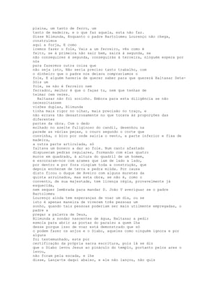 plaina, um tanto de ferro, um
tanto de madeira, e o que faz aquela, esta não faz.
Disse Blimunda, Enquanto o padre Bartolomeu Lourenço não chega,
construímos
aqui a forja, E como
iremos fazer o fole, Vais a um ferreiro, vês como é
feito, se à primeira não sair bem, sairá à segunda, se
não conseguires à segunda, conseguirás à terceira, ninguém espera por
nós
para fazermos outra coisa que
não seja isto, Não seria preciso tanto trabalho, com
o dinheiro que o padre nos deixou compraríamos o
fole, E alguém haveria de querer saber para que quererá Baltasar Sete-
Sóis um
fole, se não é ferreiro nem
ferrador, melhor é que o faças tu, nem que tenhas de
teimar cem vezes.
  Baltasar não foi sozinho. Embora para esta diligência se não
necessitassem
visões duplas, Blimunda
tinha mais rigor no olhar, mais precisão no traço, e
não errava tão desastrosamente no que tocava às proporções das
diferentes
partes da obra. Com o dedo
molhado no azeite fuliginoso do candil, desenhou na
parede as várias peças, o couro segundo o corte que
convinha, o bico por onde sairia o vento, a parte inferior e fixa de
madeira,
a outra parte articulada, só
faltava um boneco a dar ao fole. Num canto afastado
dispuseram pedras regulares, formando com elas quatro
muros em quadrado, à altura do quadril de um homem,
e escoraram-nos com arames que iam de lado a lado,
por dentro e por fora cingiam toda a construção, que
depois encheram de terra e pedra miúda. Por causa
disto ficou o duque de Aveiro com alguns muretes da
quinta arruinados, mas esta obra, se não é, como o
convento, de sua majestade, tem licença régia, provavelmente já
esquecida,
nem sequer lembrada para mandar D. João V averiguar se o padre
Bartolomeu
Lourenço ainda tem esperanças de voar um dia, ou se
isto é apenas maneira de viverem três pessoas um
sonho, quando tais pessoas poderiam ser mais utilmente empregadas, o
padre a
pregar a palavra de Deus,
Blimunda a sondar nascentes de água, Baltasar a pedir
esmola para abrir as portas do paraíso a quem lha
desse porque isso de voar está demonstrado que só
o podem fazer os anjos e o Diabo, aqueles como ninguém ignora e por
alguns
foi testemunhado, este por
certificação da própria sacra escritura, pois lá se diz
que o Diabo levou Jesus ao pináculo do templo, portanto pelos ares o
levou,
não foram pela escada, e lhe
disse, Lança-te daqui abaixo, e ele não lançou, não quis
 
