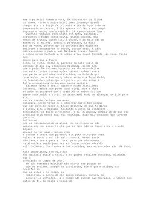 ser o primeiro homem a voar, Um dia voarão os filhos
do homem, disse o padre Bartolomeu Lourenço quando
chegou e viu a forja feita, mais a pia da água onde se
temperarão os ferros, falta apenas o fole, a seu tempo
soprará o vento, que o espírito já soprou neste lugar.
  Quantas vontades recolheste até hoje, Blimunda,
perguntou o padre nessa noite, quando ceavam, Não
menos de trinta, disse ela, É pouco, e as mais são de
homem ou de mulher, tornou a perguntar, As mais
são de homem, parece que as vontades das mulheres
resistem a separar-se do corpo, porque será. A isto
não respondeu o padre, mas Baltasar disse, Quando
a minha nuvem fechada está sobre a tua nuvem fechada, às vezes falta
bem
pouco para que a tua à
minha se junte, Então me pareces tu mais vazio de
vontade do que eu, respondeu Blimunda, ainda bem
que o padre Bartolomeu Lourenço se não escandaliza
com estas livres conversações, acaso também teve a
sua parte de vontades desfalecidas, na Holanda por
onde andou, ou a tem aqui, não o sabendo a Inquisição,
ou fazendo de contas que o ignora, por não andar a
falta acompanhada de pecados menos veniais.
  Falemos agora a sério, disse o padre Bartolomeu
Lourenço, sempre que puder aqui virei, mas a obra
só pode adiantar-se com o trabalho de ambos foi bom
terem construído a forja, eu arranjarei modo de alcançar um fole para
ela,
não te hás-de fatigar com essa
canseira, porém terás de o observar muito bem porque
vai ser preciso fazer os foles grandes, de que te darei
o risco, para a máquina, faltando o vento na atmosfera
trabalharão os foles e voaremos, e tu, Blimunda, lembra-te de que são
precisas pelo menos duas mil vontades, duas mil vontades que tiverem
querido
soltar-se
por as não merecerem as almas, ou os corpos as não
merecerem, com essas trinta que aí tens não se levantaria o cavalo
Pégaso
apesar de ter asas, pensem como
é grande a terra que pisamos, ela puxa os corpos para
baixo, e sendo o sol tão maior como é, mesmo assim
não leva a terra para si, ora, para que nós voemos
na atmosfera serão precisas as forças concertadas do
sol, do âmbar, dos ímanes e das vontades, mas as vontades são, de tudo,
o
mais importante, sem elas não
nos deixaria subir a terra, e se queres recolher vontades, Blimunda,
vai à
procissão do Corpo de Deus,
  em tão numerosa multidão não hão-de ser poucas as
  que se retirem, porque as procissões, bom é que o saibam, são
ocasiões em
que as almas e os corpos se
  debilitam, a ponto de não serem capazes, sequer, de
  segurar as vontades, já o mesmo não sucede nas touradas, e também nos
autos-de-fé, há neles e nelas um
 