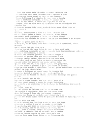 furor que torna mais fechadas as nuvens fechadas que
  as vontades são, mais fechadas e mais negras, é como
  na guerra, treva geral no interior dos homens.
  Disse Baltasar, E a máquina de voar, como a farei,
  Como a tínhamos começado, a mesma ave grande que
  está no meu risco, e estas são as partes de que se
  compõe, aqui te fica este outro desenho com as indicações dos
tamanhos das
diferentes peças, irás construindo de baixo para cima, como se
estivesses a
fazer
um navio, entrançarás o vime e o ferro, imagina que
estás ligando penas a ossos, já te disse, virei sempre
que puder, para comprares o ferro irás a este lugar,
procurarás nos vimiais do termo o vime de que precisas, e ao açougue
irás
comprar as peles para os foles
da máquina, eu te direi como deverás curti-las e cortá-las, esses
desenhos
que Blimunda fez são bons para
foles de forja, não para foles de voar, e tens aqui mais
este dinheiro, comprarás um burro, sem ele como transportarias todos os
materiais necessários, e também
mercarás uns ceirões grandes, mas haverás sempre à
mão ervas ou palhas para que possas esconder o que
trouxeres dentro deles, lembrem-se de que toda esta
nossa obra terá de ser feita em absoluto segredo, não
o podem saber nem parente nem amigo, amigos mais
que nós três não há, e se alguém aí vier com perguntas,
dirão que estão a guardar a quinta por ordem de el-rei,
e que perante el-rei o responsável sou eu, padre Bartolomeu Lourenço de
Gusmão, De quê, perguntaram
Blimunda e Baltasar ao mesmo tempo, De Gusmão, foi
assim que passei a chamar-me por via do apelido de
um padre que no Brasil me educou, Bartolomeu Lourenço era quanto
bastava,
disse Blimunda, não me vou
habituar a dizer Gusmão, Nem precisarás, para ti e
Baltasar serei sempre o mesmo Bartolomeu Lourenço,
mas a corte e as academias terão de chamar-me Bartolomeu Lourenço de
Gusmão,
pois quem, como eu,
vai ser doutor em cânones precisa ter um nome que
lhe assente à dignidade, Adão não teve outro nome,
disse Baltasar, E Deus não tem nenhum, respondeu
o padre, mas Deus, em verdade, não é nomeável, e no
paraíso não havia outro homem de quem Adão houvesse de distinguir-se, E
Eva
não foi mais que Eva,
disse Blimunda, Eva continua a não ser mais que Eva,
estou que a mulher é uma só no mundo, só múltipla
de aparência, por isso se escusariam outros nomes, e
tu és Blimunda, diz-me se precisas de Jesus, Sou
cristã, Quem o duvida, perguntou o padre Bartolomeu
Lourenço, e rematou, Bem me entendes; mas dizer-se
alguém de Jesus, crença ou nome, não é mais que
vento da boca para fora, deixa-te ser Blimunda, não
 