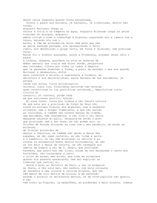 darás outra resposta quando fores perguntada.
  Tornou o padre aos estudos, já bacharel, já licenciado, doutor não
tarda,
enquanto Baltasar chega os
ferros à forja e os tempera na água, enquanto Blimunda raspa as peles
trazidas do açougue, enquanto
ambos cortam o vime e trabalham à bigorna, segurando ela a lamela com a
tenaz, batendo ele com o
malho, e têm de entender-se muito bem para que não
se perca nenhuma pancada, ela apresentando o ferro
rubro, ele desferindo o golpe certo, em força e direcção, nem precisam
falar.
Assim foi o Inverno passando, assim a Primavera, algumas vezes veio o
padre
a Lisboa, chegava, guardava na arca as esferas de
âmbar amarelo que trazia sem dizer donde, perguntava
das vontades, olhava por todos os lados a máquina
que ia ganhando dimensão e forma, a ponto de exceder o que era quando
Baltasar a desmanchou, enfim
dava conselhos e avisos, e regressava a Coimbra, às
decretais e aos decretalistas, agora deixara de ser estudante, já
estava
lendo nas aulas, Iuris ecclesiastici
universi libri tre, Colectânea doctorum tam veteram
quam recentiorum in ius pontificum universum_, Reportorium iuris
civilis et
canonici, et coetera, porém nada
em que estivesse escrito, Voarás.
  Aí está Junho. Corre por Lisboa a não fausta notícia
de que este ano a procissão do Corpo de Deus não
trará as antigas figuras dos gigantes, nem a serpente
silvante, nem o dragão flamejante, e que não sairão
as tourinhas, e também não haverá danças da cidade,
nem marimbas, nem charamelas, e não virá o rei David
dançando adiante do pálio. Pergunta-se então o povo
que procissão vem a ser essa, se não podem sair os
foliões da Arruda atroando as ruas com o seu pandeiro, se estão as
mulheres
de Frielas proibidas de
dançar a chacoina, se também não darão a dança das
espadas, se não saem castelos, se não tocam a gaita
e o tamboril, se não vêm brincando os sátiros e as
ninfas os encobertos modos doutra brincadeira, se não
se faz mais a dança da retorta, se não navegará aos
ombros de homens a nau de S. Pedro, que procissão
teremos, que gosto nos vão tirar, ainda se nos deixassem o carro dos
hortelões, não tornaremos a ouvir
o silvo da serpe, meu primo, que toda me arrepiava
quando ela passava assobiando, nem sei explicar as
tremuras que sentia, ai.
  Desce o povo ao Terreiro do Paço, a ver os preparos
da festa, e não está mal, não senhor, com esta colunata
de sessenta e uma colunas e catorze pilares, que não
têm menos de oito metros de altura, e em extensão
excede o arranjo os seiscentos metros, só de frontispícios são quatro,
e não
têm conto as figuras, os medalhões, as pirâmides e mais ornatos. Começa
 