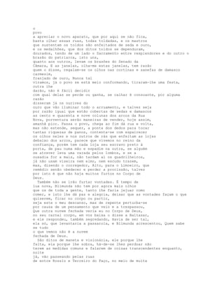 o
povo
a apreciar o novo aparato, que por aqui se não fica,
basta olhar essas ruas, todas toldadas, e os mastros
que sustentam os toldos são enfeitados de seda e ouro,
e os medalhões, que dos ditos toldos se dependuram,
dourados, tendo de um lado o Sacramento entre resplendores e do outro o
brasão do patriarca, isto uns,
quanto aos outros, levam os brasões do Senado da
Câmara, E as janelas, olha-me estas janelas, tem razão
quem o disse, regalam-se os olhos nas cortinas e sanefas de damasco
carmesim,
franjado de ouro, Nunca tal
víramos, já o povo se está meio conformando, tiraram-lhe uma festa,
outra lhe
darão, não é fácil decidir
com qual delas se perde ou ganha, se calhar é consoante, por alguma
razão
disseram já os ourives do
ouro que vão iluminar todo o arruamento, e talvez seja
por razão igual que estão cobertas de sedas e damascos
as cento e quarenta e nove colunas dos arcos da Rua
Nova, porventura serão maneiras de vender, hoje assim,
amanhã pior. Passa o povo, chega ao fim dá rua e volta,
mas não estende, sequer, a ponta dos dedos para tocar
tantas riquezas de panos, contenta-se com espairecer
os olhos neles e nos outros de rás que enfeitam as lojas
debaixo dos arcos, parece que vivemos no reino da
confiança, porém tem cada loja seu escravo preto à
porta, de pau numa mão e espadim na outra, se alguém
se atrever leva uma varada pelos lombos, e se a
ousadia for a mais, não tardam aí os quadrilheiros,
já não usam viseira nem elmo, nem escudo trazem,
mas, dizendo o corregedor, Alto, para o Limoeiro, que
remédio senão obedecer e perder a procissão, talvez
por isto é que não haja muitos furtos no Corpo de
Deus.
  Também não se irão furtar vontades. É tempo de
lua nova, Blimunda não tem por agora mais olhos
que os de toda a gente, tanto lhe faria jejuar como
comer, e isto lhe dá paz e alegria, deixar que as vontades façam o que
quiserem, ficar no corpo ou partir,
seja este o meu descanso, mas de repente perturba-se
por causa de um pensamento que veio e a trespassou,
Que outra nuvem fechada veria eu no Corpo de Deus,
no seu carnal corpo, em voz baixa o disse a Baltasar,
e ele respondeu, também segredando, Havia de ser tal,
ela só, que levantaria a passarola, e Blimunda acrescentou, Quem sabe
se tudo
o que vemos não é a nuvem
fechada de Deus.
  São ditos de maneta e visionária, ele porque lhe
falta, ela porque lhe sobra, há-de-se lhes perdoar não
terem as medidas comuns e falarem de coisas transcendentes enquanto,
noite
já, vão passeando pelas ruas
de entre Rossio e Terreiro do Paço, no meio de muita
 