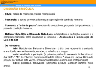|  Português – 12º ano  | Memorial do Convento - José Saramago Dina Baptista | www.sebentadigital.com EB 2,3/S de Vale de Cambra 2009\2010 . Título:  relato de memórias / feitos memoráveis . Passarola:  o sonho de voar; a leveza; a superação da condição humana. . Convento e “mãe da pedra”:  a opressão dos pobres, por parte dos poderosos; o peso da condição humana. . Baltasar Sete-Sóis e Blimunda Sete-Luas:  a totalidade e perfeição; o amor e a complementaridade entre masculino e feminino –  Associados à simbologia da Lua e do Sol .  Os números: três:  Bartolomeu, Baltasar e Blimunda -  o trio  que representa a amizade e a unidade: respectivamente, o saber; o trabalho e a magia. sete:  totalidade e perfeição (a primeira pedra do convento foi benzida no dia 17/11/1717, às 7 horas; Domenico Scarlatti esteve 7 anos em Lisboa; Blimunda passou por Lisboa sete vezes, procurando Baltasar; o nome dos protagonistas) nove:  gestação, renovação (Blimunda procura Baltasar durante nove anos). DIMENSÃO SIMBÓLICA 