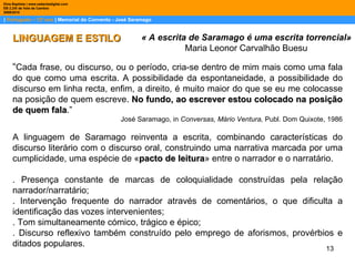 |  Português – 12º ano  | Memorial do Convento - José Saramago Dina Baptista | www.sebentadigital.com EB 2,3/S de Vale de Cambra 2009\2010 « A escrita de Saramago é uma escrita torrencial» Maria Leonor Carvalhão Buesu LINGUAGEM E ESTILO “ Cada frase, ou discurso, ou o período, cria-se dentro de mim mais como uma fala do que como uma escrita. A possibilidade da espontaneidade, a possibilidade do discurso em linha recta, enfim, a direito, é muito maior do que se eu me colocasse na posição de quem escreve.  No fundo, ao escrever estou colocado na posição de quem fala .” José Saramago, in  Conversas, Mário Ventura,  Publ. Dom Quixote, 1986 A linguagem de Saramago reinventa a escrita, combinando características do discurso literário com o discurso oral, construindo uma narrativa marcada por uma cumplicidade, uma espécie de « pacto de leitura » entre o narrador e o narratário. . Presença constante de marcas de coloquialidade construídas pela relação narrador/narratário; . Intervenção frequente do narrador através de comentários, o que dificulta a identificação das vozes intervenientes; . Tom simultaneamente cómico, trágico e épico; . Discurso reflexivo também construído pelo emprego de aforismos, provérbios e ditados populares. 