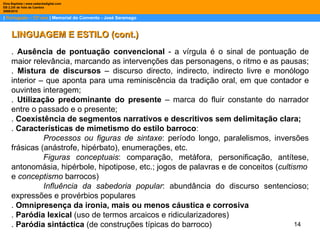 |  Português – 12º ano  | Memorial do Convento - José Saramago Dina Baptista | www.sebentadigital.com EB 2,3/S de Vale de Cambra 2009\2010 LINGUAGEM E ESTILO (cont.) .  Ausência de pontuação convencional  - a vírgula é o sinal de pontuação de maior relevância, marcando as intervenções das personagens, o ritmo e as pausas;  .  Mistura de discursos  – discurso directo, indirecto, indirecto livre e monólogo interior – que aponta para uma reminiscência da tradição oral, em que contador e ouvintes interagem;  .  Utilização predominante do presente  – marca do fluir constante do narrador entre o passado e o presente;  .  Coexistência de segmentos narrativos e descritivos sem delimitação clara;   .  Características de mimetismo do estilo barroco : Processos ou figuras de sintaxe : período longo, paralelismos, inversões frásicas (anástrofe, hipérbato), enumerações, etc. Figuras conceptuais : comparação, metáfora, personificação, antítese, antonomásia, hipérbole, hipotipose, etc.; jogos de palavras e de conceitos ( cultismo e  conceptismo  barrocos) Influência da sabedoria popular : abundância do discurso sentencioso; expressões e provérbios populares .  Omnipresença da ironia, mais ou menos cáustica e corrosiva .  Paródia lexical  (uso de termos arcaicos e ridicularizadores) .  Paródia sintáctica  (de construções típicas do barroco) 