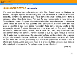 |  Português – 12º ano  | Memorial do Convento - José Saramago Dina Baptista | www.sebentadigital.com EB 2,3/S de Vale de Cambra 2009\2010 LINGUAGEM E ESTILO  - exemplo "Por uma hora ficaram os dois sentados, sem falar. Apenas uma vez Baltasar se levantou para pôr alguma lenha na fogueira que esmorecia, e uma vez Blimunda espevitou o morrão da candeia que estava comendo a luz e então, sendo tanta a claridade, pôde Sete-Sóis dizer, Por que foi que perguntaste o meu nome, e Blimunda respondeu, Porque minha mãe o quis saber e queria que eu o soubesse, Como sabes, se com ela não pudeste falar, Sei que sei, não sei como sei, não faças perguntas a que não posso responder, faze como fizeste, vieste e não perguntaste porquê, E agora, Se não tens onde viver melhor, fica aqui, Hei-de ir para Mafra, tenho lá família, Mulher, Pais e uma irmã, Fica, enquanto não fores, será sempre tempo de partires, Por que queres tu que eu fique, Porque é preciso, Não é razão que me convença, Se não quiseres ficar, vai-te embora, não te posso obrigar, Não tenho forças que me levem daqui, deitaste-me um encanto, Não deitei tal, não disse uma palavra, não te toquei, Olhaste-me por dentro, Juro que nunca te olharei por dentro, Juras que não o farás e já o fizeste, Não sabes de que estás a falar, não te olhei por dentro, Se eu ficar, onde durmo, Comigo."  [pág. 56] 