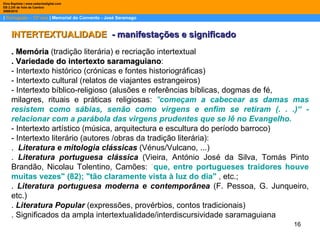 |  Português – 12º ano  | Memorial do Convento - José Saramago Dina Baptista | www.sebentadigital.com EB 2,3/S de Vale de Cambra 2009\2010 INTERTEXTUALIDADE  - manifestações e significado . Memória  (tradição literária) e recriação intertextual . Variedade do intertexto saramaguiano : - Intertexto histórico (crónicas e fontes historiográficas) - Intertexto cultural (relatos de viajantes estrangeiros) - Intertexto bíblico-religioso (alusões e referências bíblicas, dogmas de fé, milagres, rituais e práticas religiosas:  " começam a cabecear as damas mas resistem como sábias, senão como virgens e enfim se retiram (. . .)“ - relacionar com a parábola das virgens prudentes que se lê no Evangelho.  - Intertexto artístico (música, arquitectura e escultura do período barroco) - Intertexto literário (autores /obras da tradição literária): .  Literatura e mitologia clássicas   (Vénus/Vulcano, ...) .  Literatura portuguesa clássica   (Vieira, António José da Silva, Tomás Pinto Brandão, Nicolau Tolentino, Camões:  “ que, entre portugueses traidores houve muitas vezes" (82); "tão claramente vista à luz do dia"  , etc.;  .  Literatura portuguesa moderna e contemporânea   (F. Pessoa, G. Junqueiro, etc.) .  Literatura Popular   (expressões, provérbios, contos tradicionais) . Significados da ampla intertextualidade/interdiscursividade saramaguiana 