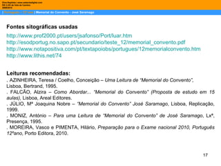 |  Português – 12º ano  | Memorial do Convento - José Saramago Dina Baptista | www.sebentadigital.com EB 2,3/S de Vale de Cambra 2009\2010 Fontes sitográficas usadas  Leituras recomendadas: .  AZINHEIRA, Teresa / Coelho, Conceição –  Uma Leitura de “Memorial do Convento”, Lisboa, Bertrand, 1995. . FALCÃO, Alzira –  Como Abordar... “Memorial do Convento” (Proposta de estudo em 15 aulas),  Lisboa, Areal Editores. . JÚLIO, Mª Joaquina Nobre –  “Memorial do Convento” José Saramago , Lisboa, Replicação, 1999. . MONIZ, António –  Para uma Leitura de “Memorial do Convento” de José Saramago , Lxª, Presença, 1995. . MOREIRA, Vasco e PIMENTA, Hilário,  Preparação para o Exame nacional 2010, Português 12ºano , Porto Editora, 2010. http://www.prof2000.pt/users/jsafonso/Port/luar.htm http://esodportug.no.sapo.pt/secundario/teste_12/memorial_convento.pdf http://www.notapositiva.com/pt/textapoiobs/portugues/12memorialconvento.htm http:// www.lithis.net /74 