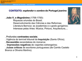 |  Português – 12º ano  | Memorial do Convento - José Saramago Dina Baptista | www.sebentadigital.com EB 2,3/S de Vale de Cambra 2009\2010 CONTEXTO:  esplendor  e  sombra  do Portugal joanino .  João V,  o Magnânimo   (1706-1750): Riquezas oriundas do Brasil;  Desenvolvimento das Ciências e das Reformas; Literatura Barroca: as academias e o gosto gongórico; Interesse pelas Artes: Música, Pintura, Arquitectura,... .  Profundos  contrastes sociais ; . Vigência do temível tribunal da  Inquisição  (Santo Ofício); .  Devassidão  escandalosa do monarca; .  Impressões negativas  de viajantes estrangeiros; .  Juízos críticos  de escritores portugueses (de Camilo Castelo Branco a Oliveira Martins). 