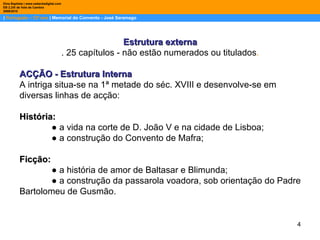 |  Português – 12º ano  | Memorial do Convento - José Saramago Dina Baptista | www.sebentadigital.com EB 2,3/S de Vale de Cambra 2009\2010 Estrutura externa . 25 capítulos - não estão numerados ou titulados . ACÇÃO - Estrutura Interna  A intriga situa-se na 1ª metade do séc. XVIII e desenvolve-se em diversas linhas de acção: História: ●  a vida na corte de D. João V e na cidade de Lisboa; ●  a construção do Convento de Mafra; Ficção: ●  a história de amor de Baltasar e Blimunda; ●  a construção da passarola voadora, sob orientação do Padre Bartolomeu de Gusmão. 