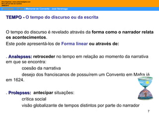 |  Português – 12º ano  | Memorial do Convento - José Saramago Dina Baptista | www.sebentadigital.com EB 2,3/S de Vale de Cambra 2009\2010 O tempo do discurso é revelado através da  forma como o narrador relata os acontecimentos .  Este pode apresentá-los de  Forma linear  ou através de:  .  Analepses:   retroceder   no tempo em relação ao momento da narrativa em que se encontra: coesão da narrativa desejo dos franciscanos de possuírem um Convento em Mafra já em 1624.  .  Prolepses:   antecipar   situações: crítica social visão globalizante de tempos distintos por parte do narrador  TEMPO -   O   tempo do discurso ou da escrita 