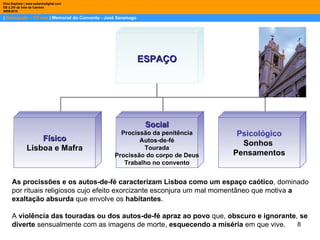 |  Português – 12º ano  | Memorial do Convento - José Saramago Dina Baptista | www.sebentadigital.com EB 2,3/S de Vale de Cambra 2009\2010 As procissões e os autos-de-fé caracterizam Lisboa como um espaço caótico , dominado por rituais religiosos cujo efeito exorcizante esconjura um mal momentâneo que motiva  a exaltação absurda  que envolve os  habitantes . A  violência das touradas ou dos autos-de-fé apraz ao povo  que,  obscuro e ignorante ,  se diverte  sensualmente com as imagens de morte,  esquecendo a miséria  em que vive. ESPAÇO Físico Lisboa e Mafra Social Procissão da penitência Autos-de-fé Tourada Procissão do corpo de Deus Trabalho no convento Psicológico Sonhos  Pensamentos 