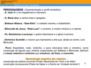 |  Português – 12º ano  | Memorial do Convento - José Saramago Dina Baptista | www.sebentadigital.com EB 2,3/S de Vale de Cambra 2009\2010 PERSONAGENS -   Caracterização e perfil simbólico .  D. João V :  o rei megalómano e devasso; . D. Maria Ana :  a rainha triste e apagada; .  Baltasar Mateus , “Sete-Sóis”:  o soldado maneta, o trabalhador; . Blimunda da Jesus , “Sete-Luas”:  a amante, a mulher intuitiva e a vidente; .  Pe. Bartolomeu Lourenço :  o padre heterodoxo e o génio inventivo; . Dominico Scarlatti:  o músico que representa a arte que, aliada ao sonho, cura Blimunda. .  Povo:   Espoliado, rude, violento , o povo atravessa toda a narrativa, numa construção de figuras que, embora corporizadas por Baltasar e Blimunda, tipificam a  massa colectiva e anónima  que  construiu, de facto, o convento. Bipolarização alegórica das relações: construção do  palácio-convento  (Poder Absolutista do Trono e do Altar) construção da  passarola  (Poder do Saber e o Sonho da “trindade terrestre”) 
