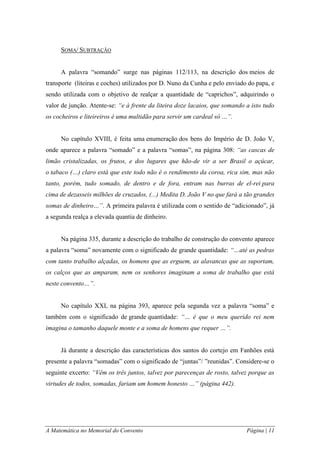 A Matemática no Memorial do Convento Página | 11 
SOMA/ SUBTRAÇÃO 
A palavra “somando” surge nas páginas 112/113, na descrição dos meios de transporte (liteiras e coches) utilizados por D. Nuno da Cunha e pelo enviado do papa, e sendo utilizada com o objetivo de realçar a quantidade de “caprichos”, adquirindo o valor de junção. Atente-se: “e à frente da liteira doze lacaios, que somando a isto tudo os cocheiros e liteireiros é uma multidão para servir um cardeal só …”. No capítulo XVIII, é feita uma enumeração dos bens do Império de D. João V, onde aparece a palavra “somado” e a palavra “somas”, na página 308: “as cascas de limão cristalizadas, os frutos, e dos lugares que hão-de vir a ser Brasil o açúcar, o tabaco (…) claro está que este todo não é o rendimento da coroa, rica sim, mas não tanto, porém, tudo somado, de dentro e de fora, entram nas burras de el-rei para cima de dezasseis milhões de cruzados, (...) Medita D. João V no que fará a tão grandes somas de dinheiro…”. A primeira palavra é utilizada com o sentido de “adicionado”, já a segunda realça a elevada quantia de dinheiro. Na página 335, durante a descrição do trabalho de construção do convento aparece a palavra “soma” novamente com o significado de grande quantidade: “…até as pedras com tanto trabalho alçadas, os homens que as erguem, as alavancas que as suportam, os calços que as amparam, nem os senhores imaginam a soma de trabalho que está neste convento…”. No capítulo XXI, na página 393, aparece pela segunda vez a palavra “soma” e também com o significado de grande quantidade: “… é que o meu querido rei nem imagina o tamanho daquele monte e a soma de homens que requer …”. Já durante a descrição das características dos santos do cortejo em Fanhões está presente a palavra “somadas” com o significado de “juntas”/ ”reunidas”. Considere-se o seguinte excerto: “Vêm os três juntos, talvez por parecenças de rosto, talvez porque as virtudes de todos, somadas, fariam um homem honesto …” (página 442).  