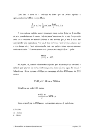 A Matemática no Memorial do Convento Página | 13 
Com isto, o autor dá a conhecer ao leitor que um palmo equivale a aproximadamente 0,22 m, ou seja, 22 cm 
A conversão de medidas aparece novamente nesta página, desta vez de medidas de peso, quando falamos da mesma “mãe da pedra” supratranscrita, o autor faz-nos mais uma vez o trabalho de traduzir (quando a uma medida que já não é usada faz corresponder uma recente) que “em vez de duas mil cento e doze arrobas, diremos que o peso da pedra (…) é de trinta e um mil e vinte e um quilos, trinta e uma toneladas em números redondos”. Ficamos assim a saber que uma arroba equivale a 15 quilos: 
Na página 346, durante o transporte das pedras para a construção do convento, é referido que “fizeram uns mil e quinhentos passos, menos de meia légua das nossas.” Sabendo que 1 légua equivale a 6600 metros e um passo a 1,48m, 1500 passos são 2220 metros: 
Meia légua são então 3300 metros: 
Como se confirma, os 1500 passos correspondem a menos de meia légua. 
LEGENDA: 
m – metros 
p - passos 
 