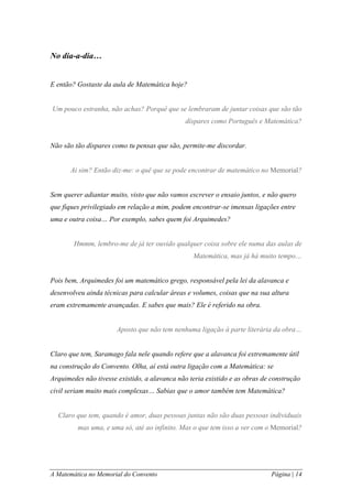 A Matemática no Memorial do Convento Página | 14 
No dia-a-dia… 
E então? Gostaste da aula de Matemática hoje? 
Um pouco estranha, não achas? Porquê que se lembraram de juntar coisas que são tão díspares como Português e Matemática? 
Não são tão díspares como tu pensas que são, permite-me discordar. 
Ai sim? Então diz-me: o quê que se pode encontrar de matemático no Memorial? 
Sem querer adiantar muito, visto que não vamos escrever o ensaio juntos, e não quero que fiques privilegiado em relação a mim, podem encontrar-se imensas ligações entre uma e outra coisa… Por exemplo, sabes quem foi Arquimedes? 
Hmmm, lembro-me de já ter ouvido qualquer coisa sobre ele numa das aulas de Matemática, mas já há muito tempo… 
Pois bem, Arquimedes foi um matemático grego, responsável pela lei da alavanca e desenvolveu ainda técnicas para calcular áreas e volumes, coisas que na sua altura eram extremamente avançadas. E sabes que mais? Ele é referido na obra. 
Aposto que não tem nenhuma ligação à parte literária da obra… 
Claro que tem, Saramago fala nele quando refere que a alavanca foi extremamente útil na construção do Convento. Olha, aí está outra ligação com a Matemática: se Arquimedes não tivesse existido, a alavanca não teria existido e as obras de construção civil seriam muito mais complexas… Sabias que o amor também tem Matemática? 
Claro que tem, quando é amor, duas pessoas juntas não são duas pessoas individuais mas uma, e uma só, até ao infinito. Mas o que tem isso a ver com o Memorial? 
 