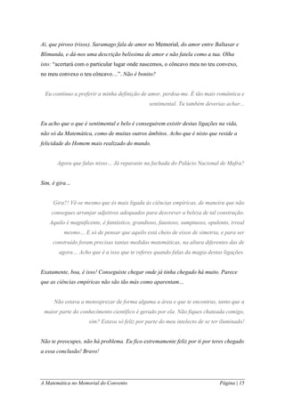 A Matemática no Memorial do Convento Página | 15 
Ai, que piroso (risos). Saramago fala de amor no Memorial, do amor entre Baltasar e Blimunda, e dá-nos uma descrição belíssima de amor e não fatela como a tua. Olha isto: “acertará com o particular lugar onde nascemos, o côncavo meu no teu convexo, no meu convexo o teu côncavo…”. Não é bonito? 
Eu continuo a preferir a minha definição de amor, perdoa-me. É tão mais romântica e sentimental. Tu também deverias achar... 
Eu acho que o que é sentimental e belo é conseguirem existir destas ligações na vida, não só da Matemática, como de muitas outros âmbitos. Acho que é nisto que reside a felicidade do Homem mais realizado do mundo. 
Agora que falas nisso… Já reparaste na fachada do Palácio Nacional de Mafra? 
Sim, é gira… 
Gira?! Vê-se mesmo que és mais ligada às ciências empíricas, de maneira que não consegues arranjar adjetivos adequados para descrever a beleza de tal construção. Aquilo é magnificente, é fantástico, grandioso, faustoso, sumptuoso, opulento, irreal mesmo… E só de pensar que aquilo está cheio de eixos de simetria, e para ser construído foram precisas tantas medidas matemáticas, na altura diferentes das de agora… Acho que é a isso que te referes quando falas da magia destas ligações. 
Exatamente, boa, é isso! Conseguiste chegar onde já tinha chegado há muito. Parece que as ciências empíricas não são tão más como aparentam… 
Não estava a menosprezar de forma alguma a área e que te encontras, tanto que a maior parte do conhecimento científico é gerado por ela. Não fiques chateada comigo, sim? Estava só feliz por parte do meu intelecto de se ter iluminado! 
Não te preocupes, não há problema. Eu fico extremamente feliz por ti por teres chegado a essa conclusão! Bravo!  