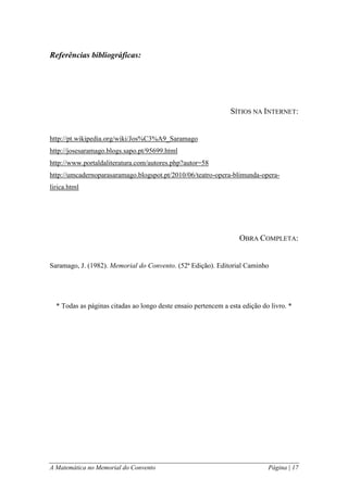 A Matemática no Memorial do Convento Página | 17 
Referências bibliográficas: 
SÍTIOS NA INTERNET: 
http://pt.wikipedia.org/wiki/Jos%C3%A9_Saramago 
http://josesaramago.blogs.sapo.pt/95699.html 
http://www.portaldaliteratura.com/autores.php?autor=58 
http://umcadernoparasaramago.blogspot.pt/2010/06/teatro-opera-blimunda-opera- lirica.html 
OBRA COMPLETA: 
Saramago, J. (1982). Memorial do Convento. (52ª Edição). Editorial Caminho 
* Todas as páginas citadas ao longo deste ensaio pertencem a esta edição do livro. * 
