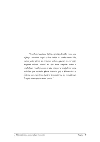 A Matemática no Memorial do Convento Página | 2 
“É inclusive aqui que habita o sentido da vida: como uma esponja, absorver daqui e dali, beber do conhecimento dos outros, estar atento às pequenas coisas, reparar no que mais ninguém repara, pensar no que mais ninguém pensa e estabelecer relações como as que estamos a estabelecer neste trabalho, por exemplo. Quem pensaria que a Matemática se poderia unir a um texto literário de uma forma tão coincidente? É o que vamos provar neste ensaio.” 
 