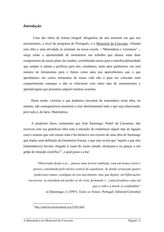 A Matemática no Memorial do Convento Página | 3 
Introdução 
Uma das obras de leitura integral obrigatória do ano terminal em que nos encontramos, a nível do programa de Português, é o Memorial do Convento. Aliando esta obra a uma atividade já existente na nossa escola - “Matemática e Literatura” -, surge então a oportunidade de montarmos um trabalho que aliasse estas duas componentes do nosso plano de estudos, contribuindo assim para a interdisciplinaridade que sempre é salutar e profícua para nós, estudantes, tanto para ganharmos um sem número de ferramentas para o futuro como para nos apercebermos que o que aprendemos em certos momentos da nossa vida não é para ser colocado num compartimento estanque e não se relacionar com outro tipo de ensinamentos e aprendizagens que possamos adquirir noutras ocasiões. 
Deste modo, veremos o que podemos encontrar de matemático nesta obra, no entanto, não conseguiremos enumerar e citar absolutamente tudo o que seja relacionado, pois tudo é, de facto, Matemática. 
A propósito disso, certamente que José Saramago, Nobel da Literatura, não escreveu esta sua grandiosa obra com a intenção de estabelecer algum tipo de ligação com o assunto que este ensaio trata e há inclusive um excerto de uma obra de Saramago que traduz uma definição da Geometria Fractal, e que este revela que “aquilo a que eles [matemáticos] haviam chegado à custa de muito estudo, alcançara-o eu graças a um golpe de intuição científica”1, o qual passo a citar: 
“Observado desde o ar… parece uma árvore tombada, com um tronco curto e grosso, constituído pelo núcleo central de sepulturas, de donde arrancam quatro poderosas ramas, contíguas no seu nascimento, mas que depois, em bifurcações sucessivas, se estendem até perder-se de vista, formando (…) uma frondosa copa em que a vida e a morte se confundem” 
in [Saramago, J. (1997). Todos os Nomes. Portugal: Editorial Caminho] 
1 http://caderno.josesaramago.org/33361.html  