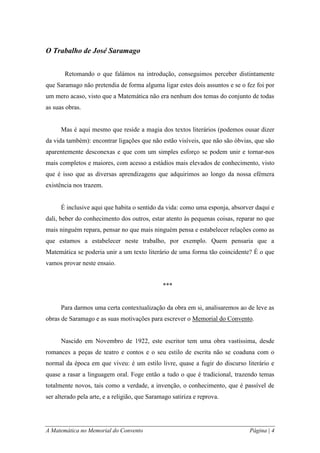A Matemática no Memorial do Convento Página | 4 
O Trabalho de José Saramago 
Retomando o que falámos na introdução, conseguimos perceber distintamente que Saramago não pretendia de forma alguma ligar estes dois assuntos e se o fez foi por um mero acaso, visto que a Matemática não era nenhum dos temas do conjunto de todas as suas obras. 
Mas é aqui mesmo que reside a magia dos textos literários (podemos ousar dizer da vida também): encontrar ligações que não estão visíveis, que não são óbvias, que são aparentemente desconexas e que com um simples esforço se podem unir e tornar-nos mais completos e maiores, com acesso a estádios mais elevados de conhecimento, visto que é isso que as diversas aprendizagens que adquirimos ao longo da nossa efémera existência nos trazem. 
É inclusive aqui que habita o sentido da vida: como uma esponja, absorver daqui e dali, beber do conhecimento dos outros, estar atento às pequenas coisas, reparar no que mais ninguém repara, pensar no que mais ninguém pensa e estabelecer relações como as que estamos a estabelecer neste trabalho, por exemplo. Quem pensaria que a Matemática se poderia unir a um texto literário de uma forma tão coincidente? É o que vamos provar neste ensaio. 
*** 
Para darmos uma certa contextualização da obra em si, analisaremos ao de leve as obras de Saramago e as suas motivações para escrever o Memorial do Convento. 
Nascido em Novembro de 1922, este escritor tem uma obra vastíssima, desde romances a peças de teatro e contos e o seu estilo de escrita não se coaduna com o normal da época em que viveu: é um estilo livre, quase a fugir do discurso literário e quase a rasar a linguagem oral. Foge então a tudo o que é tradicional, trazendo temas totalmente novos, tais como a verdade, a invenção, o conhecimento, que é passível de ser alterado pela arte, e a religião, que Saramago satiriza e reprova.  