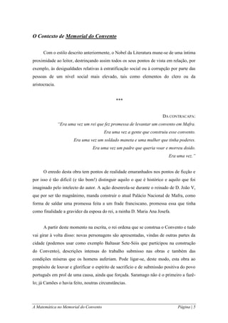 A Matemática no Memorial do Convento Página | 5 
O Contexto de Memorial do Convento 
Com o estilo descrito anteriormente, o Nobel da Literatura mune-se de uma íntima proximidade ao leitor, destrinçando assim todos os seus pontos de vista em relação, por exemplo, às desigualdades relativas à estratificação social ou à corrupção por parte das pessoas de um nível social mais elevado, tais como elementos do clero ou da aristocracia. 
*** 
DA CONTRACAPA: 
“Era uma vez um rei que fez promessa de levantar um convento em Mafra. Era uma vez a gente que construiu esse convento. Era uma vez um soldado maneta e uma mulher que tinha poderes. Era uma vez um padre que queria voar e morreu doido. Era uma vez.” 
O enredo desta obra tem pontos de realidade emaranhados nos pontos de ficção e por isso é tão difícil (e tão bom!) distinguir aquilo o que é histórico e aquilo que foi imaginado pelo intelecto do autor. A ação desenrola-se durante o reinado de D. João V, que por ser tão magnânimo, manda construir o atual Palácio Nacional de Mafra, como forma de saldar uma promessa feita a um frade franciscano, promessa essa que tinha como finalidade a gravidez da esposa do rei, a rainha D. Maria Ana Josefa. 
A partir deste momento na escrita, o rei ordena que se construa o Convento e tudo vai girar à volta disso: novas personagens são apresentadas, vindas de outras partes da cidade (podemos usar como exemplo Baltasar Sete-Sóis que participou na construção do Convento), descrições intensas do trabalho submisso nas obras e também das condições míseras que os homens auferiam. Pode ligar-se, deste modo, esta obra ao propósito de louvar e glorificar o espírito de sacrifício e de submissão positiva do povo português em prol de uma causa, ainda que forçada. Saramago não é o primeiro a fazê- lo; já Camões o havia feito, noutras circunstâncias.  