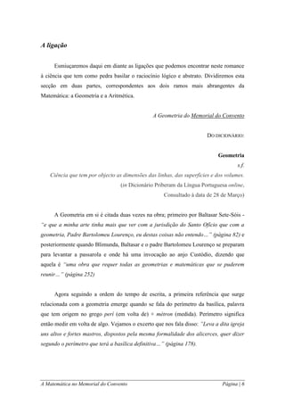 A Matemática no Memorial do Convento Página | 6 
A ligação 
Esmiuçaremos daqui em diante as ligações que podemos encontrar neste romance à ciência que tem como pedra basilar o raciocínio lógico e abstrato. Dividiremos esta secção em duas partes, correspondentes aos dois ramos mais abrangentes da Matemática: a Geometria e a Aritmética. 
A Geometria do Memorial do Convento 
DO DICIONÁRIO: 
Geometria 
s.f. 
Ciência que tem por objecto as dimensões das linhas, das superfícies e dos volumes. 
(in Dicionário Priberam da Língua Portuguesa online, Consultado à data de 28 de Março) 
A Geometria em si é citada duas vezes na obra; primeiro por Baltasar Sete-Sóis - “e que a minha arte tinha mais que ver com a jurisdição do Santo Ofício que com a geometria, Padre Bartolomeu Lourenço, eu destas coisas não entendo…” (página 82) e posteriormente quando Blimunda, Baltasar e o padre Bartolomeu Lourenço se preparam para levantar a passarola e onde há uma invocação ao anjo Custódio, dizendo que aquela é “uma obra que requer todas as geometrias e matemáticas que se puderem reunir…” (página 252) 
Agora seguindo a ordem do tempo de escrita, a primeira referência que surge relacionada com a geometria emerge quando se fala do perímetro da basílica, palavra que tem origem no grego perí (em volta de) + métron (medida). Perímetro significa então medir em volta de algo. Vejamos o excerto que nos fala disso: ”Leva a dita igreja uns altos e fortes mastros, dispostos pela mesma formalidade dos alicerces, quer dizer segundo o perímetro que terá a basílica definitiva…” (página 178).  