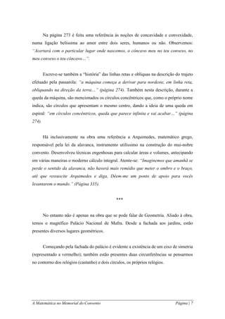 A Matemática no Memorial do Convento Página | 7 
Na página 273 é feita uma referência às noções de concavidade e convexidade, numa ligação belíssima ao amor entre dois seres, humanos ou não. Observemos: “Acertará com o particular lugar onde nascemos, o côncavo meu no teu convexo, no meu convexo o teu côncavo…”. 
Escreve-se também a “história” das linhas retas e oblíquas na descrição do trajeto efetuado pela passarola: “a máquina começa a derivar para nordeste, em linha reta, obliquando na direção da terra…” (página 274). Também nesta descrição, durante a queda da máquina, são mencionados os círculos concêntricos que, como o próprio nome indica, são círculos que apresentam o mesmo centro, dando a ideia de uma queda em espiral: “em círculos concêntricos, queda que parece infinita e vai acabar…” (página 274). 
Há inclusivamente na obra uma referência a Arquimedes, matemático grego, responsável pela lei da alavanca, instrumento utilíssimo na construção do mui-nobre convento. Desenvolveu técnicas engenhosas para calcular áreas e volumes, antecipando em várias maneiras o moderno cálculo integral. Atente-se: “Imaginemos que amanhã se perde o sentido da alavanca, não haverá mais remédio que meter o ombro e o braço, até que ressuscite Arquimedes e diga, Dêem-me um ponto de apoio para vocês levantarem o mundo.” (Página 335). 
*** 
No entanto não é apenas na obra que se pode falar de Geometria. Aliado à obra, temos o magnífico Palácio Nacional de Mafra. Desde a fachada aos jardins, estão presentes diversos lugares geométricos. 
Começando pela fachada do palácio é evidente a existência de um eixo de simetria (representado a vermelho); também estão presentes duas circunferências se pensarmos no contorno dos relógios (castanho) e dois círculos, os próprios relógios.  