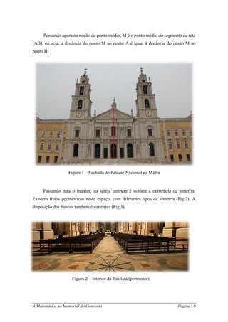 A Matemática no Memorial do Convento Página | 8 
Pensando agora na noção de ponto médio, M é o ponto médio do segmento de reta [AB], ou seja, a distância do ponto M ao ponto A é igual à distância do ponto M ao ponto B. 
Passando para o interior, na igreja também é notória a existência de simetria. Existem frisos geométricos neste espaço, com diferentes tipos de simetria (Fig.2). A disposição dos bancos também é simétrica (Fig.3). 
Figura 1 – Fachada do Palácio Nacional de Mafra 
Figura 2 – Interior da Basílica (pormenor)  