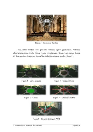 A Matemática no Memorial do Convento Página | 9 
Nos jardins, também estão presentes variados lugares geométricos. Podemos observar uma coroa circular (figura 4), uma circunferência (figura 5), um círculo (figura 6), diversos eixos de simetria (figura 7) e ainda bissetrizes de ângulos (figura 8). 
Figura 3 – Interior da Basílica 
Figura 4 – Coroa Circular 
Figura 6 – Círculo 
Figura 5 – Circunferência 
Figura 7 – Eixos de Simetria 
Figura 8 – Bissetriz do ângulo AĈB  