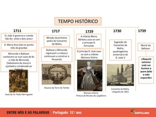 TEMPO HISTÓRICO
1717 1739
D. João V governa e «ainda
não fez vinte e dois anos»
D. Maria Ana está no quinto
mês de gravidez
Blimunda e Baltasar
conhecem-se num auto de fé;
a mãe de Blimunda
(Sebastiana de Jesus) é
açoitada e condenada ao
degredo
1711
Bênção da primeira
pedra do Convento
de Mafra
Baltasar e Blimunda
regressam a Lisboa e
continuam a construir a
Passarola
1729 1730
A infanta Maria
Bárbara casa-se com
o príncipe D.
Fernando
O príncipe D. José casa-
-se com a infanta
Mariana Vitória
Sagração do
Convento de
Mafra;
quadragésimo
aniversário de
D. João V
Auto de Fé. Pedro Berruguete
Arquivo da Torre do Tombo
Mariana Vitória.
Pintura de Nicolas de Largillierre
Convento de Mafra.
Litografia de 1853
Morte de
Baltasar
«Naquele
extremo
arde um
homem a
quem falta
a mão
esquerda»
 