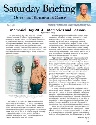 Saturday Briefing
Page 1
Dr. Richard Kelley visits Nisei War Memorial in Fairmont Cemetery,
Denver, Colorado, on Memorial Day 2014
Memorial Day >> 2
Memorial Day 2014 – Memories and Lessons
By Dr. Richard Kelley
	 This past Monday, my wife Linda and I went to
Fairmont Cemetery in Denver to pay our respects to
members of the U.S. armed services who have passed
on. At Fairmont, there is a section devoted primarily
to the graves of veterans and family members. In the
middle of that section, we discovered a beautiful
monument honoring veterans of Japanese ancestry. Here
is some background on what we saw, which today, I’d bet
only a few of those under the age of 40 are aware of or
really understand.
	 On February 19, 1942, just over two months after
Imperial Japan attacked the U.S. naval base at Pearl
Harbor, Hawai‘i, President Franklin Delano Roosevelt
signed an Executive Order that allowed local military
commanders to designate “military areas” as “exclusion
zones” from which “any or all persons may be excluded.”
That power was then used to exclude people of
Japanese ancestry from all of California and much of
Oregon, Washington state and Arizona.
	 From the perspective of Americans’ current, near-
universally held views of liberty and justice, it’s hard
to believe the U.S. government could, just seven
decades ago, have acted so sweepingly, cavalierly
and unjustly against so many people, virtually none of
whom represented a threat to the nation’s security. But
it reflected the spirit of the time, motivated in part by
the shock of Pearl Harbor and the perception that Japan
and Germany then seemed to be winning the war, and in
part by simple anti-Japanese, anti-Asian racism, which,
thankfully, has since largely dissipated.
	 Approximately 120,000 people of Japanese descent
were forcibly removed from their homes and placed in
10 remote internment camps under armed guard. One of
these camps was in Amache (Granada), Colorado, which is
said to have had a peak population of 7,318. More than two
thirds of those interned – imprisoned – were U.S. citizens
and about half were children. Many of those interned had
to sell homes, cars, farms and businesses at “fire sale”
prices in the short time before they were sent away.
	 In Hawai‘i, martial law, complete with curfews
and blackouts, was declared. With 150,000 Japanese-
Americans, who comprised one-third of the Islands’
population at the time, interning that entire segment of
the population was deemed impractical; only 1,200 to
1,800 were interned.
	 It should be noted that several thousand resident
German and Italian nationals -- “enemy aliens” -- as well
as some U.S. citizens of German and Italian background
were also interned during the war, but in much smaller
numbers and proportion than the Japanese. Also, unlike
the Japanese, who were interned purely on the basis of
their ethnicity, the German and Italian internees were
selected on the basis of the perceived threat to U.S.
security that each individual was believed to represent.
	 Soon, thousands of Japanese-Americans of military
age, wishing to demonstrate their loyalty to the United
States, petitioned and were given a chance to enlist in a
U.S. military service. Those who applied were generally
from the second generation and thus referred to as Nisei
May 31, 2014 A MESSAGE FROM RICHARD R. KELLEY TO OUR OUTRIGGER ‘OHANA
®
 