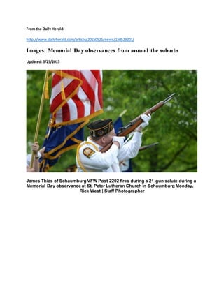 From the Daily Herald:
http://www.dailyherald.com/article/20150525/news/150529201/
Images: Memorial Day observances from around the suburbs
Updated:5/25/2015
James Thies of Schaumburg VFW Post 2202 fires during a 21-gun salute during a
Memorial Day observance at St. Peter Lutheran Church in Schaumburg Monday.
Rick West | Staff Photographer
 