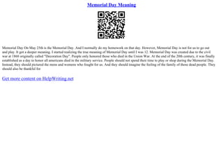 Memorial Day Meaning
Memorial Day On May 25th is the Memorial Day. And I normally do my homework on that day. However, Memorial Day is not for us to go out
and play. It got a deeper meaning. I started realizing the true meaning of Memorial Day until I was 12. Memorial Day was created due to the civil
war at 1868 originally called "Decoration Day". People only honored those who died in the Union War. At the end of the 20th century, it was finally
established as a day to honor all americans died in the military service. People should not spend their time to play or shop during the Memorial Day.
Instead, they should pictured the mens and womens who fought for us. And they should imagine the feeling of the family of those dead people. They
should also be thankful for
Get more content on HelpWriting.net
 