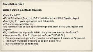 Cavs-Celtics recap
Golden State (-6.5, 207.5)-Houston
Chris Paul GTD
15-10 SU without Paul, but 15-7 if both Harden and Clint Capela played
Averaging 21.1 points per game and 5.8 assists
D’Antonio says won’t be coy
Big road favorites despite splits favoring home team is 449-350 regular and
playoffs
Big road favorites in playoffs 65-34, though unprecedented for Game 7
Home teams 30-19 for 61.2 percent in Game 7 (37-12 SU)
Far and away best game for home teams with game 1 second at 54 percent
Team with much better record as dog off loss is 19-3
But first time ever as home dog