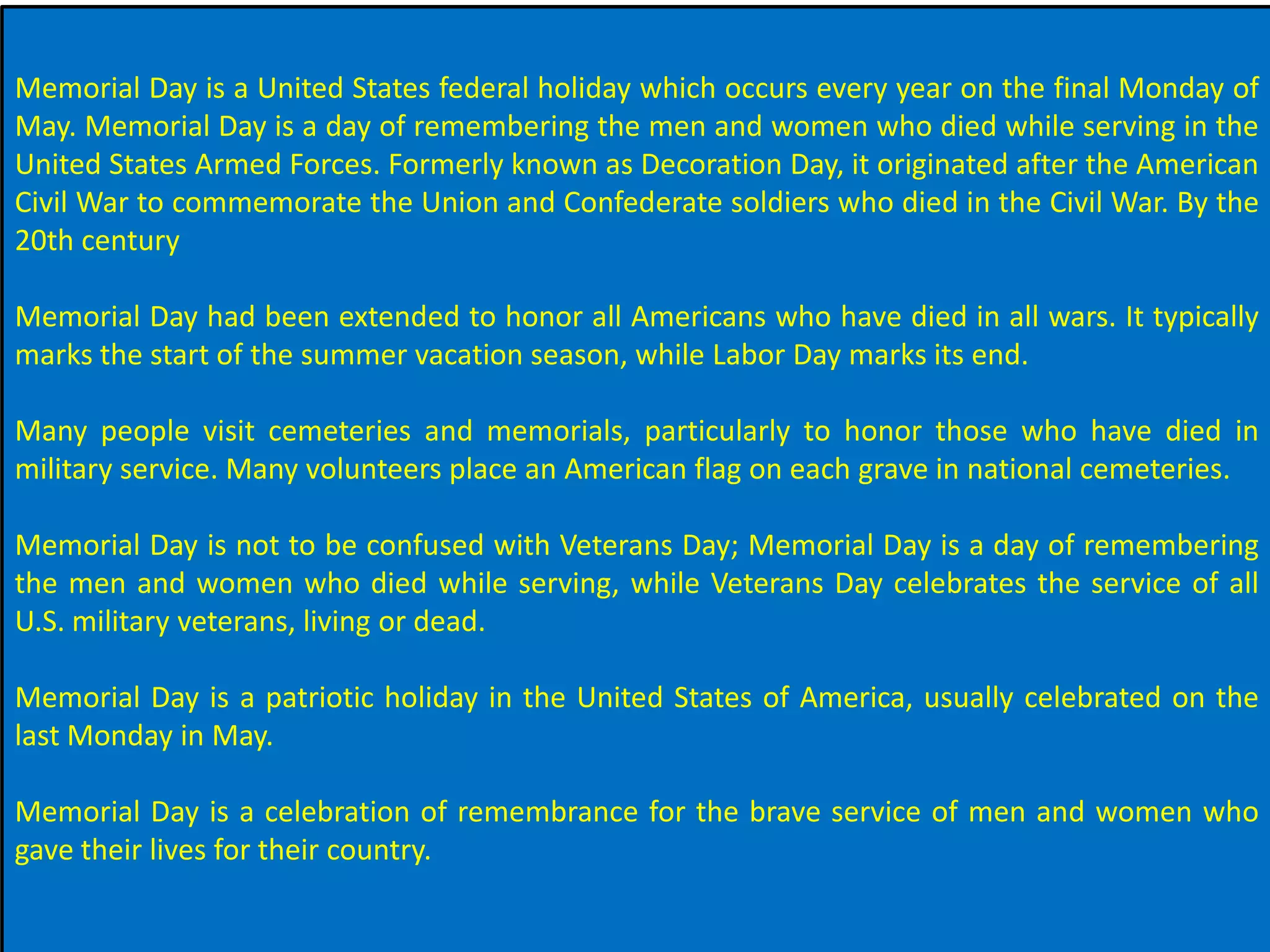 Memorial Day is a United States federal holiday which occurs every year on the final Monday of
May. Memorial Day is a day of remembering the men and women who died while serving in the
United States Armed Forces. Formerly known as Decoration Day, it originated after the American
Civil War to commemorate the Union and Confederate soldiers who died in the Civil War. By the
20th century
Memorial Day had been extended to honor all Americans who have died in all wars. It typically
marks the start of the summer vacation season, while Labor Day marks its end.
Many people visit cemeteries and memorials, particularly to honor those who have died in
military service. Many volunteers place an American flag on each grave in national cemeteries.
Memorial Day is not to be confused with Veterans Day; Memorial Day is a day of remembering
the men and women who died while serving, while Veterans Day celebrates the service of all
U.S. military veterans, living or dead.
Memorial Day is a patriotic holiday in the United States of America, usually celebrated on the
last Monday in May.
Memorial Day is a celebration of remembrance for the brave service of men and women who
gave their lives for their country.
 