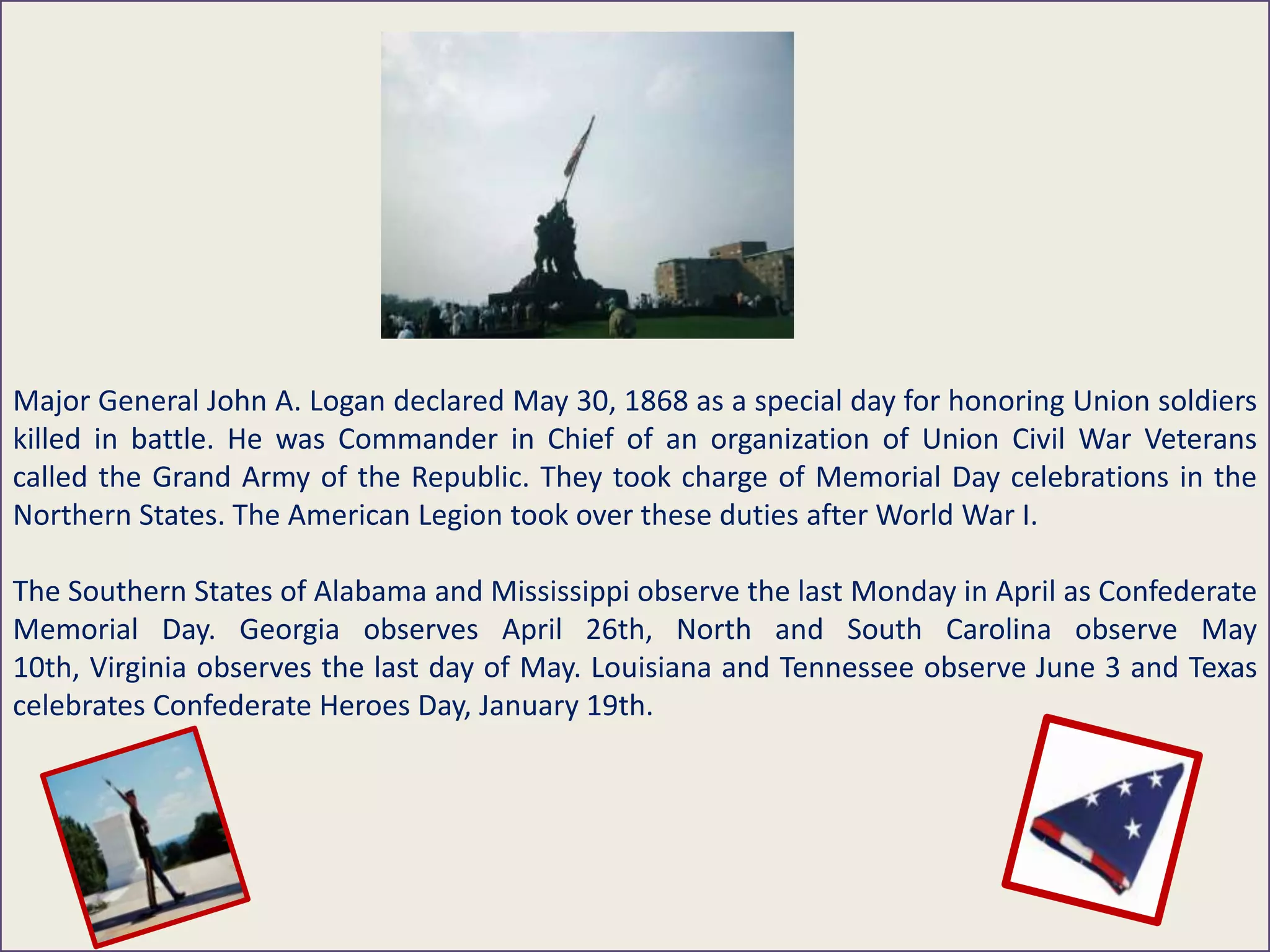Major General John A. Logan declared May 30, 1868 as a special day for honoring Union soldiers
killed in battle. He was Commander in Chief of an organization of Union Civil War Veterans
called the Grand Army of the Republic. They took charge of Memorial Day celebrations in the
Northern States. The American Legion took over these duties after World War I.
The Southern States of Alabama and Mississippi observe the last Monday in April as Confederate
Memorial Day. Georgia observes April 26th, North and South Carolina observe May
10th, Virginia observes the last day of May. Louisiana and Tennessee observe June 3 and Texas
celebrates Confederate Heroes Day, January 19th.
 